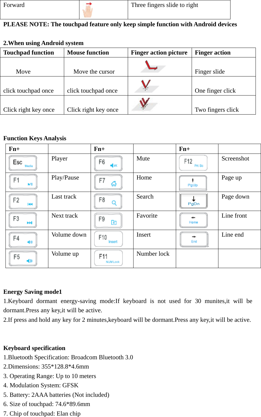 Forward  Three fingers slide to right PLEASE NOTE: The touchpad feature only keep simple function with Android devices  2.When using Android system Touchpad function Mouse function Finger action picture Finger action         Move    Move the cursor        Finger slide  click touchpad once  click touchpad once    One finger click  Click right key once  Click right key once    Two fingers click   Function Keys Analysis   Energy Saving mode1 1.Keyboard dormant energy-saving mode:If keyboard is not used for 30 munites,it will be dormant.Press any key,it will be active. 2.If press and hold any key for 2 minutes,keyboard will be dormant.Press any key,it will be active.   Keyboard specification 1.Bluetooth Specification: Broadcom Bluetooth 3.0 2.Dimensions: 355*128.8*4.6mm 3. Operating Range: Up to 10 meters 4. Modulation System: GFSK 5. Battery: 2AAA batteries (Not included) 6. Size of touchpad: 74.6*89.6mm 7. Chip of touchpad: Elan chip Fn+   Fn+   Fn+   Player  Mute  Screenshot  Play/Pause  Home  Page up  Last track Search  Page down    Next track  Favorite  Line front  Volume down Insert  Line end  Volume up  Number lock     