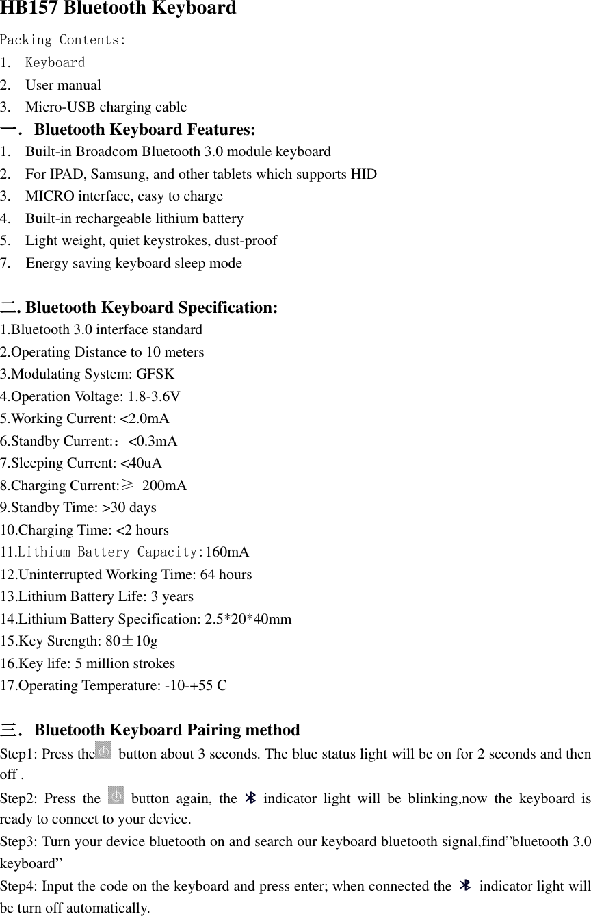  HB157 Bluetooth Keyboard Packing Contents: 1. Keyboard 2. User manual 3. Micro-USB charging cable 一．Bluetooth Keyboard Features: 1. Built-in Broadcom Bluetooth 3.0 module keyboard 2. For IPAD, Samsung, and other tablets which supports HID 3. MICRO interface, easy to charge 4. Built-in rechargeable lithium battery 5. Light weight, quiet keystrokes, dust-proof 7.    Energy saving keyboard sleep mode  二. Bluetooth Keyboard Specification: 1.Bluetooth 3.0 interface standard 2.Operating Distance to 10 meters 3.Modulating System: GFSK 4.Operation Voltage: 1.8-3.6V 5.Working Current: &lt;2.0mA 6.Standby Current:：&lt;0.3mA 7.Sleeping Current: &lt;40uA 8.Charging Current:≥  200mA 9.Standby Time: &gt;30 days 10.Charging Time: &lt;2 hours 11.Lithium Battery Capacity:160mA 12.Uninterrupted Working Time: 64 hours 13.Lithium Battery Life: 3 years 14.Lithium Battery Specification: 2.5*20*40mm 15.Key Strength: 80±10g 16.Key life: 5 million strokes 17.Operating Temperature: -10-+55 C  三．Bluetooth Keyboard Pairing method Step1: Press the   button about 3 seconds. The blue status light will be on for 2 seconds and then   off .   Step2:  Press  the    button  again,  the    indicator  light  will  be  blinking,now  the  keyboard  is ready to connect to your device. Step3: Turn your device bluetooth on and search our keyboard bluetooth signal,find”bluetooth 3.0 keyboard” Step4: Input the code on the keyboard and press enter; when connected the   indicator light will be turn off automatically.   