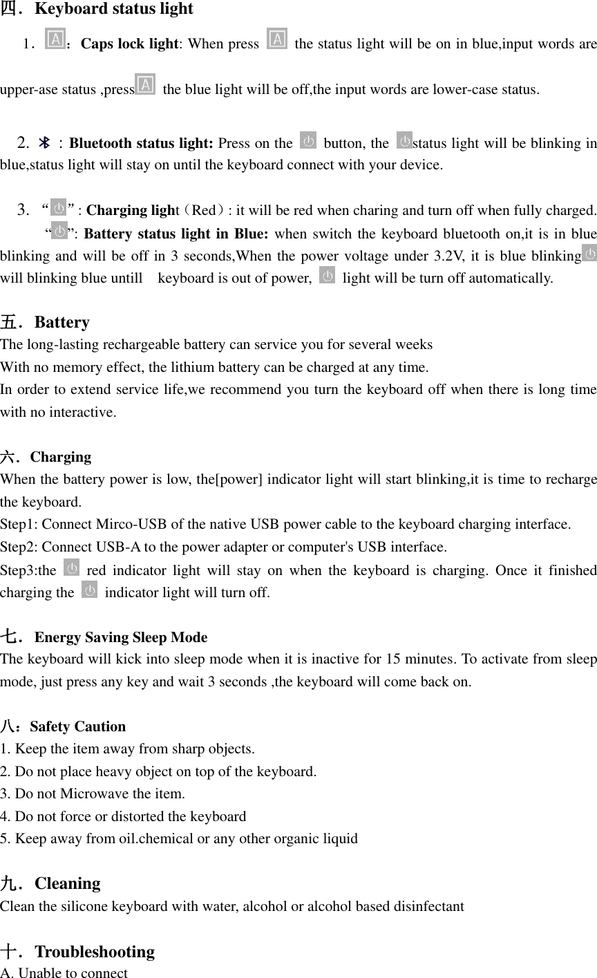  四．Keyboard status light     1． ：Caps lock light: When press    the status light will be on in blue,input words are upper-ase status ,press   the blue light will be off,the input words are lower-case status.    2.    : Bluetooth status light: Press on the    button, the  status light will be blinking in blue,status light will stay on until the keyboard connect with your device.    3. “ ”: Charging light（Red）: it will be red when charing and turn off when fully charged.             “ ”: Battery status light in Blue: when switch the keyboard bluetooth on,it is in blue blinking and will be off in 3 seconds,When the power voltage under 3.2V, it is blue blinking  will blinking blue untill    keyboard is out of power,    light will be turn off automatically.  五．Battery The long-lasting rechargeable battery can service you for several weeks With no memory effect, the lithium battery can be charged at any time. In order to extend service life,we recommend you turn the keyboard off when there is long time with no interactive.  六．Charging When the battery power is low, the[power] indicator light will start blinking,it is time to recharge the keyboard. Step1: Connect Mirco-USB of the native USB power cable to the keyboard charging interface. Step2: Connect USB-A to the power adapter or computer&apos;s USB interface. Step3:the    red  indicator  light  will  stay on  when  the  keyboard  is  charging.  Once  it  finished charging the    indicator light will turn off.  七．Energy Saving Sleep Mode The keyboard will kick into sleep mode when it is inactive for 15 minutes. To activate from sleep mode, just press any key and wait 3 seconds ,the keyboard will come back on.  八：Safety Caution 1. Keep the item away from sharp objects. 2. Do not place heavy object on top of the keyboard. 3. Do not Microwave the item. 4. Do not force or distorted the keyboard 5. Keep away from oil.chemical or any other organic liquid  九．Cleaning Clean the silicone keyboard with water, alcohol or alcohol based disinfectant  十．Troubleshooting   A. Unable to connect   