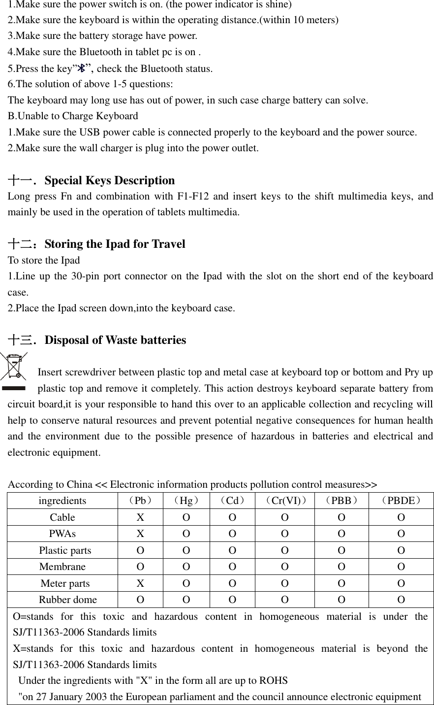  1.Make sure the power switch is on. (the power indicator is shine) 2.Make sure the keyboard is within the operating distance.(within 10 meters) 3.Make sure the battery storage have power. 4.Make sure the Bluetooth in tablet pc is on . 5.Press the key””, check the Bluetooth status. 6.The solution of above 1-5 questions: The keyboard may long use has out of power, in such case charge battery can solve. B.Unable to Charge Keyboard 1.Make sure the USB power cable is connected properly to the keyboard and the power source. 2.Make sure the wall charger is plug into the power outlet.  十一．Special Keys Description Long press Fn and combination with  F1-F12 and insert keys to the shift multimedia keys,  and mainly be used in the operation of tablets multimedia.  十二：Storing the Ipad for Travel   To store the Ipad 1.Line up the 30-pin port connector on the Ipad with the slot on the short end of the keyboard case. 2.Place the Ipad screen down,into the keyboard case.  十三．Disposal of Waste batteries  Insert screwdriver between plastic top and metal case at keyboard top or bottom and Pry up plastic top and remove it completely. This action destroys keyboard separate battery from circuit board,it is your responsible to hand this over to an applicable collection and recycling will help to conserve natural resources and prevent potential negative consequences for human health and  the  environment  due  to  the  possible  presence  of  hazardous  in  batteries  and  electrical  and electronic equipment.    According to China &lt;&lt; Electronic information products pollution control measures&gt;&gt; ingredients （Pb） （Hg） （Cd） （Cr(VI)） （PBB） （PBDE） Cable X O O O O O PWAs X O O O O O   Plastic parts O O O O O O Membrane O O O O O O   Meter parts X O O O O O   Rubber dome O O O O O O O=stands  for  this  toxic  and  hazardous  content  in  homogeneous  material  is  under  the SJ/T11363-2006 Standards limits X=stands  for  this  toxic  and  hazardous  content  in  homogeneous  material  is  beyond  the SJ/T11363-2006 Standards limits   Under the ingredients with &quot;X&quot; in the form all are up to ROHS   &quot;on 27 January 2003 the European parliament and the council announce electronic equipment 