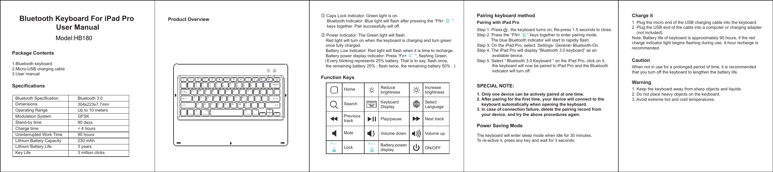 ① Caps Lock Indicator: Green light is on.     Bluetooth Indicator: Blue light will flash after pressing the “FN+       ”      keys together. Pair successfully will off.HomeSearchPrevioustrackMuteLockReduce brightness  Keyboard DisplayPlay/pause Volume down Battery power display Increase brightness   Select  Language Next trackVolume upON/OFF① ②Bluetooth Keyboard For iPad Pro User ManualPackage ContentsSpecificationsProduct OverviewFunction Keys Pairing keyboard methodSPECIAL NOTE: Power Saving ModeCharge itPairing with iPad Pro1. Only one device can be actively paired at one time.2. After pairing for the first time, your device will connect to the     keyboard automatically when opening the keyboard. 3. In case of connection failure, delete the pairing record from     your device, and try the above procedures again.1.Bluetooth keyboard 2.Micro-USB charging cable3.User manualStep 1. Press     , the keyboard turns on; Re-press 1.5 seconds to close.   Step 2. Press the “FN+      ” keys together to enter pairing mode.             The blue Bluetooth indicator will start to rapidly flash.Step 3. On the iPad Pro, select: Settings- General- Bluetooth-On.Step 4. The iPad Pro will display “Bluetooth 3.0 keyboard” as an              available device.Step 5. Select “ Bluetooth 3.0 Keyboard ” on the iPad Pro, click on it,              the keyboard will now be paired to iPad Pro and the Bluetooth              indicator will turn off.The keyboard will enter sleep mode when idle for 30 minutes. To re-active it, press any key and wait for 3 seconds.1. Plug the micro end of the USB charging cable into the keyboard.2. Plug the USB end of the cable into a computer or charging adapter     (not included).Note: Battery life of keyboard is approximately 90 hours, if the red charge indicator light begins flashing during use, 4-hour recharge is recommended.CautionWhen not in use for a prolonged period of time, it is recommended that you turn off the keyboard to lengthen the battery life.Warning1. Keep the keyboard away from sharp objects and liquids.2. Do not place heavy objects on the keyboard.3. Avoid extreme hot and cold temperatures.② Power Indicator: The Green light will flash.    Red light will turn on when the keyboard is charging and turn green     once fully charged.    Battery Low Indicator: Red light will flash when it is time to recharge.    Battery power display Indicator: Press “Fn+       ”, flashing Green.  （Every blinking represents 25% battery. That is to say, flash once,     the remaining battery 25% ; flash twice, the remaining battery 50% . )Bluetooth SpecificationDimensionsOperating RangeModulation SystemStand-by timeCharge timeUninterrupted Work TimeLithium Battery CapacityLithium Battery LifeKey LifeBluetooth 3.0304x223x7.7mmUp to 10 metersGFSK90 days&lt; 4 hours90 hours230 mAh3 years3 million clicksFnPgUp PgDnHome En dModel:HB180