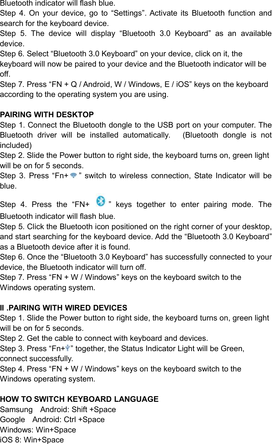 Bluetooth indicator will flash blue.Step 4. On your device, go to “Settings”. Activate its Bluetooth function andsearch for the keyboard device.Step 5. The device will display “Bluetooth 3.0 Keyboard” as an availabledevice.Step 6. Select “Bluetooth 3.0 Keyboard” on your device, click on it, thekeyboard will now be paired to your device and the Bluetooth indicator will beoff.Step 7. Press “FN + Q / Android, W / Windows, E / iOS” keys on the keyboardaccording to the operating system you are using.PAIRING WITH DESKTOPStep 1. Connect the Bluetooth dongle to the USB port on your computer. TheBluetooth driver will be installed automatically. (Bluetooth dongle is notincluded)Step 2. Slide the Power button to right side, the keyboard turns on, green lightwill be on for 5 seconds.Step 3. Press “Fn+ ” switch to wireless connection, State Indicator will beblue.Step 4. Press the “FN+ ” keys together to enter pairing mode. TheBluetooth indicator will flash blue.Step 5. Click the Bluetooth icon positioned on the right corner of your desktop,and start searching for the keyboard device. Add the “Bluetooth 3.0 Keyboard”as a Bluetooth device after it is found.Step 6. Once the “Bluetooth 3.0 Keyboard” has successfully connected to yourdevice, the Bluetooth indicator will turn off.Step 7. Press “FN + W / Windows” keys on the keyboard switch to theWindows operating system.II .PAIRING WITH WIRED DEVICESStep 1. Slide the Power button to right side, the keyboard turns on, green lightwill be on for 5 seconds.Step 2. Get the cable to connect with keyboard and devices.Step 3. Press “Fn+ ” together, the Status Indicator Light will be Green,connect successfully.Step 4. Press “FN + W / Windows” keys on the keyboard switch to theWindows operating system.HOW TO SWITCH KEYBOARD LANGUAGESamsung Android: Shift +SpaceGoogle Android: Ctrl +SpaceWindows: Win+SpaceiOS 8: Win+Space