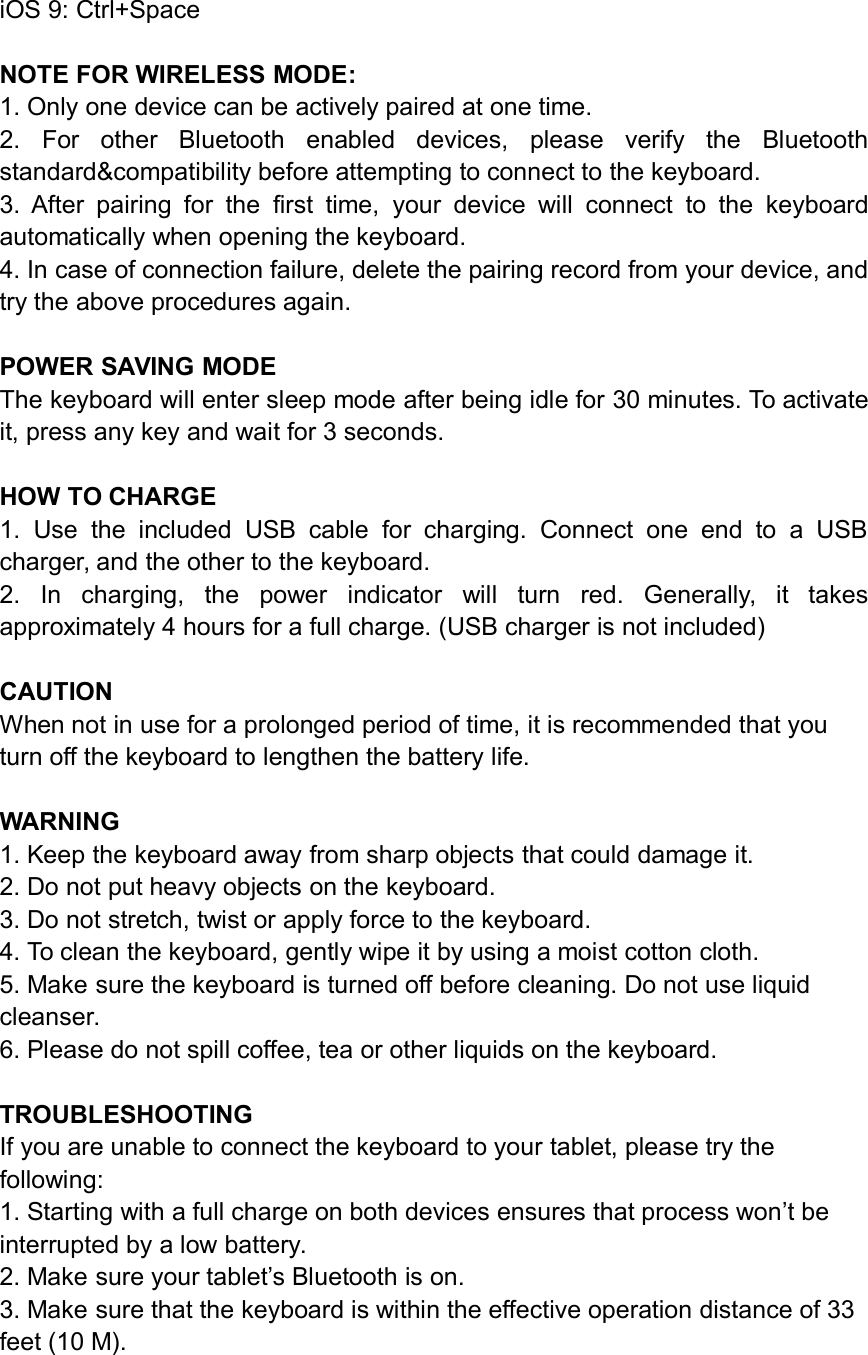 iOS 9: Ctrl+SpaceNOTE FOR WIRELESS MODE:1. Only one device can be actively paired at one time.2. For other Bluetooth enabled devices, please verify the Bluetoothstandard&amp;compatibility before attempting to connect to the keyboard.3. After pairing for the first time, your device will connect to the keyboardautomatically when opening the keyboard.4. In case of connection failure, delete the pairing record from your device, andtry the above procedures again.POWER SAVING MODEThe keyboard will enter sleep mode after being idle for 30 minutes. To activateit, press any key and wait for 3 seconds.HOW TO CHARGE1. Use the included USB cable for charging. Connect one end to a USBcharger, and the other to the keyboard.2. In charging, the power indicator will turn red. Generally, it takesapproximately 4 hours for a full charge. (USB charger is not included)CAUTIONWhen not in use for a prolonged period of time, it is recommended that youturn off the keyboard to lengthen the battery life.WARNING1. Keep the keyboard away from sharp objects that could damage it.2. Do not put heavy objects on the keyboard.3. Do not stretch, twist or apply force to the keyboard.4. To clean the keyboard, gently wipe it by using a moist cotton cloth.5. Make sure the keyboard is turned off before cleaning. Do not use liquidcleanser.6. Please do not spill coffee, tea or other liquids on the keyboard.TROUBLESHOOTINGIf you are unable to connect the keyboard to your tablet, please try thefollowing:1. Starting with a full charge on both devices ensures that process won’t beinterrupted by a low battery.2. Make sure your tablet’s Bluetooth is on.3. Make sure that the keyboard is within the effective operation distance of 33feet (10 M).