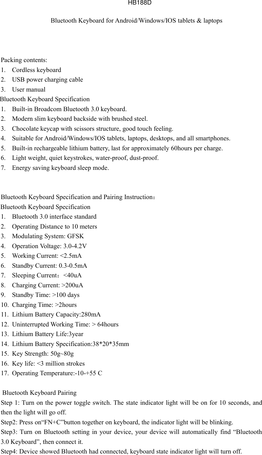 Bluetooth Keyboard for Android/Windows/IOS tablets &amp; laptopsPacking contents:1. Cordless keyboard2. USB power charging cable3. User manualBluetooth Keyboard Specification1. Built-in Broadcom Bluetooth 3.0 keyboard.2. Modern slim keyboard backside with brushed steel.3. Chocolate keycap with scissors structure, good touch feeling.4. Suitable for Android/Windows/IOS tablets, laptops, desktops, and all smartphones.5. Built-in rechargeable lithium battery, last for approximately 60hours per charge.6. Light weight, quiet keystrokes, water-proof, dust-proof.7. Energy saving keyboard sleep mode.Bluetooth Keyboard Specification and Pairing Instruction：Bluetooth Keyboard Specification1. Bluetooth 3.0 interface standard2. Operating Distance to 10 meters3. Modulating System: GFSK4. Operation Voltage: 3.0-4.2V5. Working Current: &lt;2.5mA6. Standby Current: 0.3-0.5mA7. Sleeping Current：&lt;40uA8. Charging Current: &gt;200uA9. Standby Time: &gt;100 days10. Charging Time: &gt;2hours11. Lithium Battery Capacity:280mA12. Uninterrupted Working Time: &gt; 64hours13. Lithium Battery Life:3year14. Lithium Battery Specification:38*20*35mm15. Key Strength: 50g~80g16. Key life: &lt;3 million strokes17. Operating Temperature:-10-+55 CBluetooth Keyboard PairingStep 1: Turn on the power toggle switch. The state indicator light will be on for 10 seconds, andthen the light will go off.Step2: Press on“FN+C”button together on keyboard, the indicator light will be blinking.Step3: Turn on Bluetooth setting in your device, your device will automatically find “Bluetooth3.0 Keyboard”, then connect it.Step4: Device showed Bluetooth had connected, keyboard state indicator light will turn off.HB188D