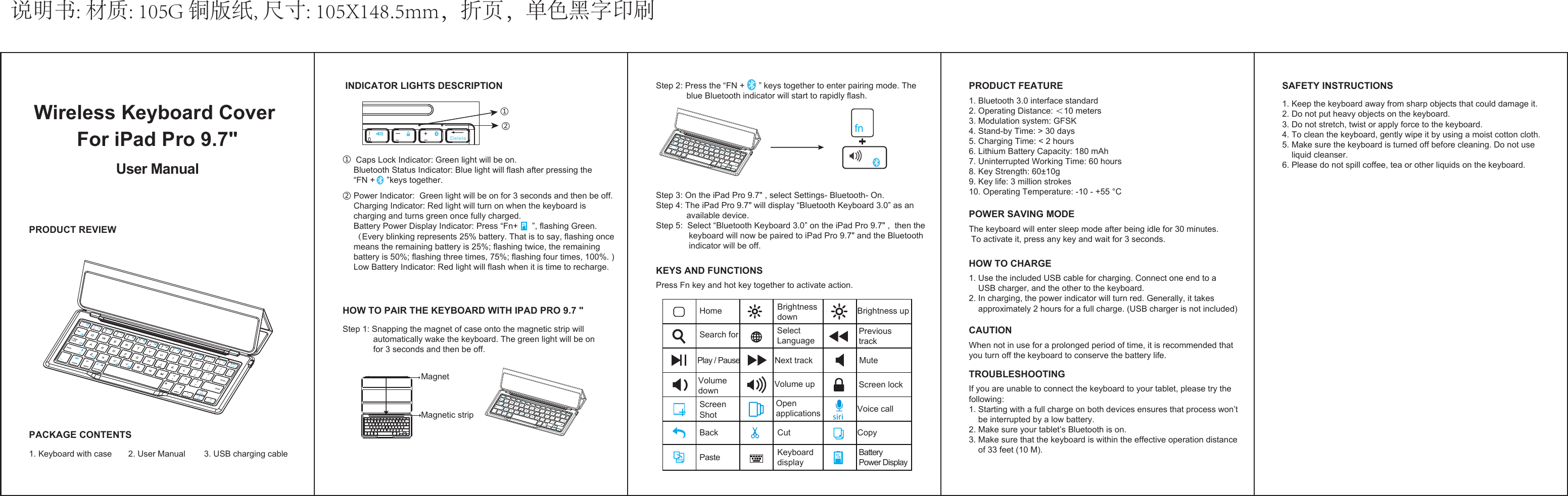 说明书: 材质: 105G 铜版纸, 尺寸: 105X148.5mm，折页，单色黑字印刷  Wireless Keyboard Cover For iPad Pro 9.7&quot;User Manual  PRODUCT REVIEWPACKAGE CONTENTS1. Keyboard with case       2. User Manual        3. USB charging cable1. Keep the keyboard away from sharp objects that could damage it.2. Do not put heavy objects on the keyboard.3. Do not stretch, twist or apply force to the keyboard.4. To clean the keyboard, gently wipe it by using a moist cotton cloth.5. Make sure the keyboard is turned off before cleaning. Do not use     liquid cleanser.6. Please do not spill coffee, tea or other liquids on the keyboard.SAFETY INSTRUCTIONSStep 2: Press the “FN +      ” keys together to enter pairing mode. The              blue Bluetooth indicator will start to rapidly flash.Step 3: On the iPad Pro 9.7&quot; , select Settings- Bluetooth- On.Step 4: The iPad Pro 9.7&quot; will display “Bluetooth Keyboard 3.0” as an              available device.         Step 5:  Select “Bluetooth Keyboard 3.0” on the iPad Pro 9.7&quot; ,  then the              keyboard will now be paired to iPad Pro 9.7&quot; and the Bluetooth               indicator will be off.PRODUCT FEATURE1. Bluetooth 3.0 interface standard2. Operating Distance: ＜10 meters3. Modulation system: GFSK 4. Stand-by Time: &gt; 30 days5. Charging Time: &lt; 2 hours6. Lithium Battery Capacity: 180 mAh7. Uninterrupted Working Time: 60 hours8. Key Strength: 60±10g9. Key life: 3 million strokes10. Operating Temperature: -10 - +55 °CPOWER SAVING MODEThe keyboard will enter sleep mode after being idle for 30 minutes. To activate it, press any key and wait for 3 seconds.HOW TO CHARGE1. Use the included USB cable for charging. Connect one end to a     USB charger, and the other to the keyboard.2. In charging, the power indicator will turn red. Generally, it takes     approximately 2 hours for a full charge. (USB charger is not included)CAUTIONWhen not in use for a prolonged period of time, it is recommended that you turn off the keyboard to conserve the battery life.TROUBLESHOOTINGIf you are unable to connect the keyboard to your tablet, please try the following:1. Starting with a full charge on both devices ensures that process won’t     be interrupted by a low battery.2. Make sure your tablet’s Bluetooth is on.3. Make sure that the keyboard is within the effective operation distance     of 33 feet (10 M).fn+HOW TO PAIR THE KEYBOARD WITH IPAD PRO 9.7 &quot;Step 1: Snapping the magnet of case onto the magnetic strip will              automatically wake the keyboard. The green light will be on             for 3 seconds and then be off.MagnetMagnetic striptabcaps lock entershift shiftfncontrolaltoption command command optionaltbackspace INDICATOR LIGHTS DESCRIPTION①  Caps Lock Indicator: Green light will be on.Bluetooth Status Indicator: Blue light will flash after pressing the “FN +     ”keys together.① Power Indicator:  Green light will be on for 3 seconds and then be off.Charging Indicator: Red light will turn on when the keyboard is charging and turns green once fully charged.Battery Power Display Indicator: Press “Fn+      ”, flashing Green.（Every blinking represents 25% battery. That is to say, flashing once means the remaining battery is 25%; flashing twice, the remaining battery is 50%; flashing three times, 75%; flashing four times, 100%. )Low Battery Indicator: Red light will flash when it is time to recharge. ② ②DeletePress Fn key and hot key together to activate action.KEYS AND FUNCTIONSHomeSelect LanguageBrightness upSearch forScreen ShotScreen lockBackPastePrevious trackMuteBrightness downKeyboard displayBattery Power DisplayCutOpen applicationsPlay / PauseVolume downVoice callCopyVolume upNext track