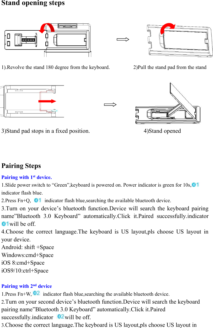 Stand opening steps1).Revolve the stand 180 degree from the keyboard. 2)Pull the stand pad from the stand3)Stand pad stops in a fixed position. 4)Stand openedPairing StepsPairing with 1st device.1.Slide power switch to “Green”,keyboard is powered on. Power indicator is green for 10s,indicator flash blue.2.Press Fn+Q, indicator flash blue,searching the available bluetooth device.3.Turn on your device’s bluetooth function.Device will search the keyboard pairingname”Bluetooth 3.0 Keyboard” automatically.Click it.Paired successfully.indicatorwill be off.4.Choose the correct language.The keyboard is US layout,pls choose US layout inyour device.Android: shift +SpaceWindows:cmd+SpaceiOS 8:cmd+SpaceiOS9/10:ctrl+SpacePairing with 2nd device1.Press Fn+W, indicator flash blue,searching the available bluetooth device.2.Turn on your second device’s bluetooth function.Device will search the keyboardpairing name”Bluetooth 3.0 Keyboard” automatically.Click it.Pairedsuccessfully.indicator will be off.3.Choose the correct language.The keyboard is US layout,pls choose US layout in