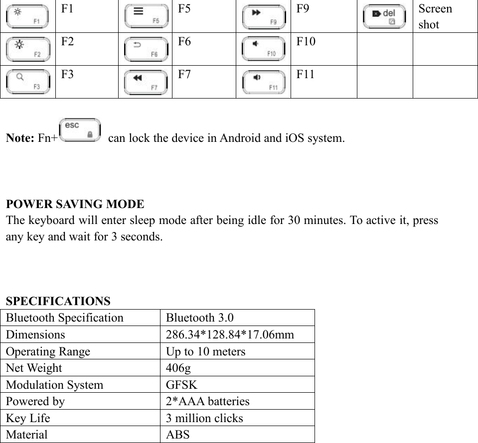 F1F5F9ScreenshotF2F6F10F3F7F11Note: Fn+ can lock the device in Android and iOS system.POWER SAVING MODEThe keyboard will enter sleep mode after being idle for 30 minutes. To active it, pressany key and wait for 3 seconds.SPECIFICATIONSBluetooth SpecificationBluetooth 3.0Dimensions286.34*128.84*17.06mmOperating RangeUp to 10 metersNet Weight406gModulation SystemGFSKPowered by2*AAA batteriesKey Life3 million clicksMaterialABS