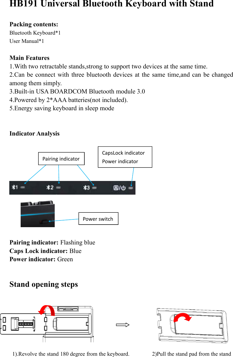 HB191 Universal Bluetooth Keyboard with StandPacking contents:Bluetooth Keyboard*1User Manual*1Main Features1.With two retractable stands,strong to support two devices at the same time.2.Can be connect with three bluetooth devices at the same time,and can be changedamong them simply.3.Built-in USA BOARDCOM Bluetooth module 3.04.Powered by 2*AAA batteries(not included).5.Energy saving keyboard in sleep modeIndicator AnalysisPairing indicator: Flashing blueCaps Lock indicator: BluePower indicator: GreenStand opening steps1).Revolve the stand 180 degree from the keyboard. 2)Pull the stand pad from the standPairing indicatorCapsLock indicatorPower indicatorPower switch