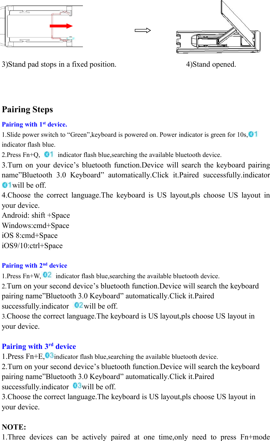 3)Stand pad stops in a fixed position. 4)Stand opened.Pairing StepsPairing with 1st device.1.Slide power switch to “Green”,keyboard is powered on. Power indicator is green for 10s,indicator flash blue.2.Press Fn+Q, indicator flash blue,searching the available bluetooth device.3.Turn on your device’s bluetooth function.Device will search the keyboard pairingname”Bluetooth 3.0 Keyboard” automatically.Click it.Paired successfully.indicatorwill be off.4.Choose the correct language.The keyboard is US layout,pls choose US layout inyour device.Android: shift +SpaceWindows:cmd+SpaceiOS 8:cmd+SpaceiOS9/10:ctrl+SpacePairing with 2nd device1.Press Fn+W, indicator flash blue,searching the available bluetooth device.2.Turn on your second device’s bluetooth function.Device will search the keyboardpairing name”Bluetooth 3.0 Keyboard” automatically.Click it.Pairedsuccessfully.indicator will be off.3.Choose the correct language.The keyboard is US layout,pls choose US layout inyour device.Pairing with 3rd device1.Press Fn+E, indicator flash blue,searching the available bluetooth device.2.Turn on your second device’s bluetooth function.Device will search the keyboardpairing name”Bluetooth 3.0 Keyboard” automatically.Click it.Pairedsuccessfully.indicator will be off.3.Choose the correct language.The keyboard is US layout,pls choose US layout inyour device.NOTE:1.Three devices can be actively paired at one time,only need to press Fn+mode