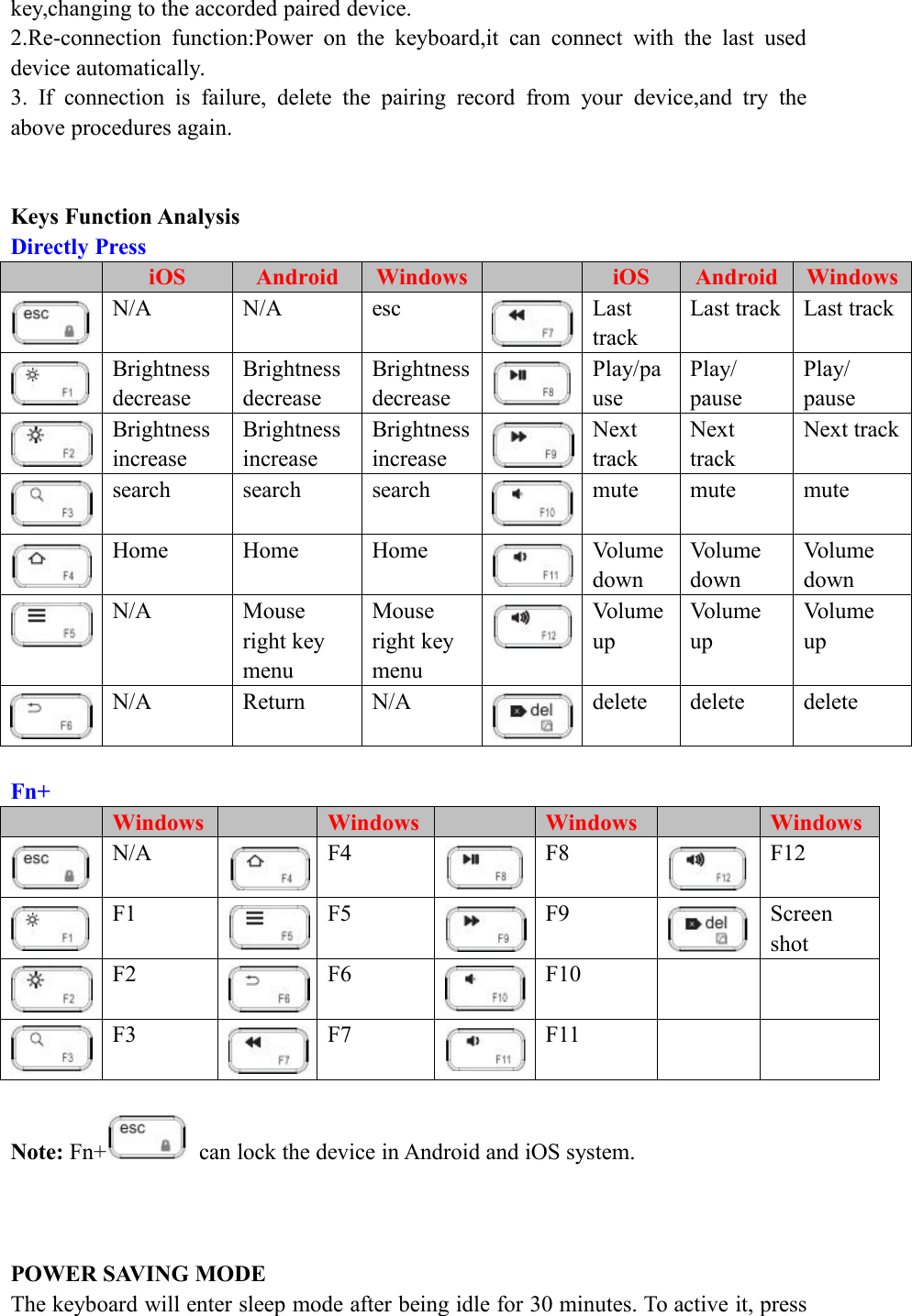 key,changing to the accorded paired device.2.Re-connection function:Power on the keyboard,it can connect with the last useddevice automatically.3. If connection is failure, delete the pairing record from your device,and try theabove procedures again.Keys Function AnalysisDirectly PressiOSAndroidWindowsiOSAndroidWindowsN/AN/AescLasttrackLast trackLast trackBrightnessdecreaseBrightnessdecreaseBrightnessdecreasePlay/pausePlay/pausePlay/pauseBrightnessincreaseBrightnessincreaseBrightnessincreaseNexttrackNexttrackNext tracksearchsearchsearchmutemutemuteHomeHomeHomeVolumedownVolumedownVolumedownN/AMouseright keymenuMouseright keymenuVolumeupVolumeupVolumeupN/AReturnN/AdeletedeletedeleteFn+WindowsWindowsWindowsWindowsN/AF4F8F12F1F5F9ScreenshotF2F6F10F3F7F11Note: Fn+ can lock the device in Android and iOS system.POWER SAVING MODEThe keyboard will enter sleep mode after being idle for 30 minutes. To active it, press