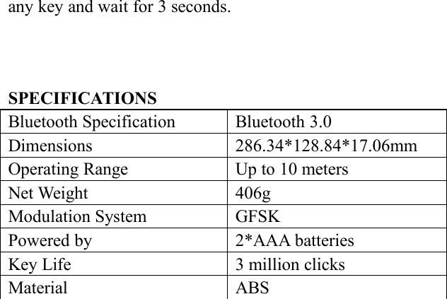 any key and wait for 3 seconds.SPECIFICATIONSBluetooth SpecificationBluetooth 3.0Dimensions286.34*128.84*17.06mmOperating RangeUp to 10 metersNet Weight406gModulation SystemGFSKPowered by2*AAA batteriesKey Life3 million clicksMaterialABS