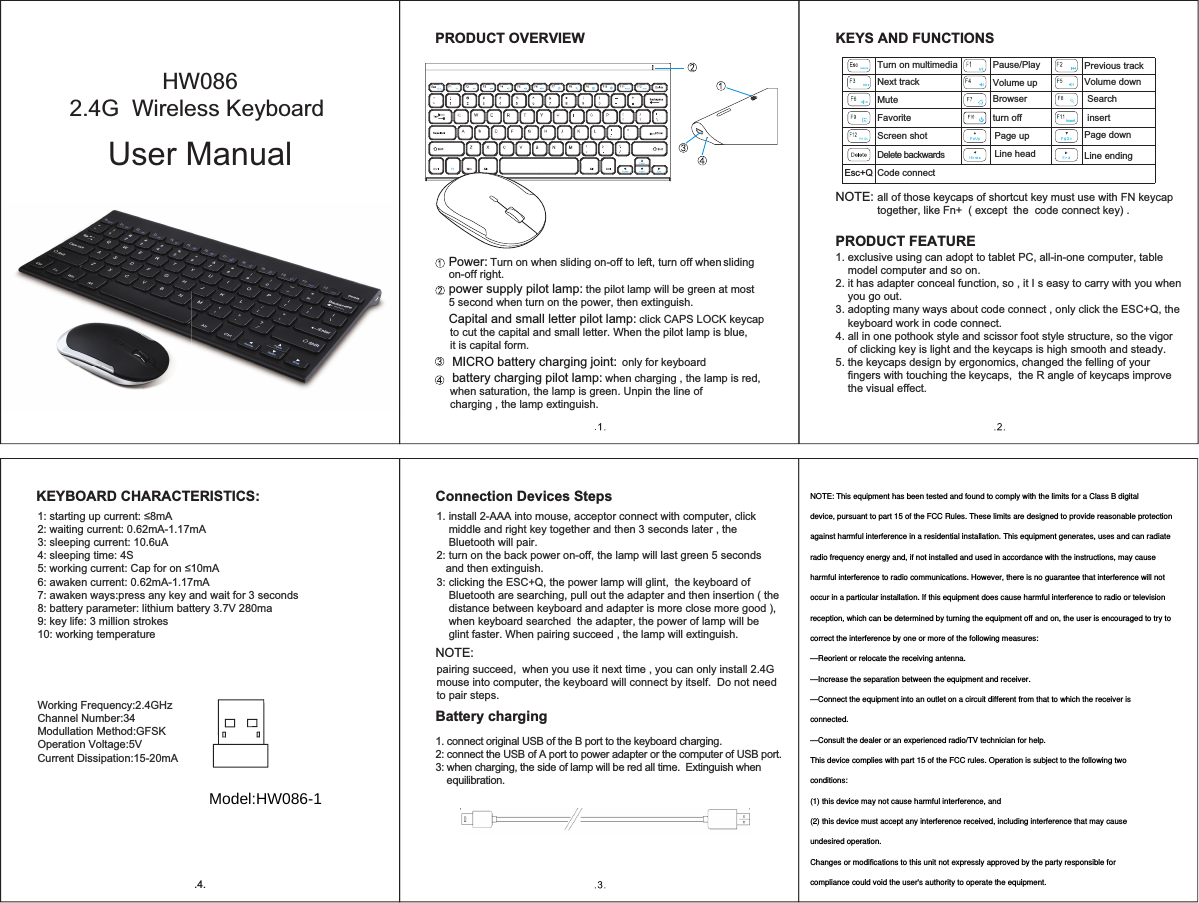 Ins ertEsc+QPower:power supply pilot lamp: NOTE:Turn on when sliding on-off to left, turn off when Turn on multimedia Pause/Play MICRO battery charging joint: only for keyboard battery charging pilot lamp: when charging , the lamp is red,  the pilot lamp will be green at most all of those keycaps of shortcut key must use with FN keycap together, like Fn+  ( except  the  code connect key) .1. exclusive using can adopt to tablet PC, all-in-one computer, table     model computer and so on.2. it has adapter conceal function, so , it I s easy to carry with you when     you go out.3. adopting many ways about code connect , only click the ESC+Q, the     keyboard work in code connect.4. all in one pothook style and scissor foot style structure, so the vigor     of clicking key is light and the keycaps is high smooth and steady.5. the keycaps design by ergonomics, changed the felling of your     fingers with touching the keycaps,  the R angle of keycaps improve     the visual effect.on-off right.Capital and small letter pilot lamp: click CAPS LOCK keycap 5 second when turn on the power, then extinguish.when saturation, the lamp is green. Unpin the line of charging , the lamp extinguish.to cut the capital and small letter. When the pilot lamp is blue,  it is capital form.sliding PRODUCT OVERVIEW.4.VWDUWLQJXSFXUUHQWP$2: waiting current: 0.62mA-1.17mA3: sleeping current: 10.6uA 4: sleeping time: 4SZRUNLQJFXUUHQW&amp;DSIRURQP$6: awaken current: 0.62mA-1.17mA7: awaken ways:press any key and wait for 3 seconds EDWWHU\SDUDPHWHUOLWKLXPEDWWHU\9PD9: key life: 3 million strokes10: working temperatureWorking Frequency:2.4GHzChannel Number:34Modullation Method:GFSK2SHUDWLRQ9ROWDJH9Current Dissipation:15-20mApairing succeed,  when you use it next time , you can only install 2.4G mouse into computer, the keyboard will connect by itself.  Do not need to pair steps.1. connect original USB of the B port to the keyboard charging.  2: connect the USB of A port to power adapter or the computer of USB port.3: when charging, the side of lamp will be red all time.  Extinguish when     equilibration.NOTE:1. install 2-AAA into mouse, acceptor connect with computer, click     middle and right key together and then 3 seconds later , the     Bluetooth will pair.2: turn on the back power on-off, the lamp will last green 5 seconds    and then extinguish.3: clicking the ESC+Q, the power lamp will glint,  the keyboard of     Bluetooth are searching, pull out the adapter and then insertion ( the     distance between keyboard and adapter is more close more good ),     when keyboard searched  the adapter, the power of lamp will be     glint faster. When pairing succeed , the lamp will extinguish.KEYBOARD CHARACTERISTICS: Connection Devices StepsBattery chargingKEYS AND FUNCTIONSPRODUCT FEATUREPrevious trackMuteFavoriteScreen shotDelete backwardsCode connect9ROXPHGRZQ9ROXPHXSBrowser turn off insertSearchNext trackPage up Page downLine head Line ending+:2.4G  Wireless Keyboard User ManualModel:HW086-1NOTE: This equipment has been tested and found to comply with the limits for a Class B digitaldevice, pursuant to part 15 of the FCC Rules. These limits are designed to provide reasonable protectionagainst harmful interference in a residential installation. This equipment generates, uses and can radiateradio frequency energy and, if not installed and used in accordance with the instructions, may causeharmful interference to radio communications. However, there is no guarantee that interference will notoccur in a particular installation. If this equipment does cause harmful interference to radio or televisionreception, which can be determined by turning the equipment off and on, the user is encouraged to try tocorrect the interference by one or more of the following measures:—Reorient or relocate the receiving antenna.—Increase the separation between the equipment and receiver.—Connect the equipment into an outlet on a circuit different from that to which the receiver isconnected.—Consult the dealer or an experienced radio/TV technician for help.This device complies with part 15 of the FCC rules. Operation is subject to the following twoconditions:(1) this device may not cause harmful interference, and(2) this device must accept any interference received, including interference that may causeundesired operation.Changes or modifications to this unit not expressly approved by the party responsible forcompliance could void the user&apos;s authority to operate the equipment.