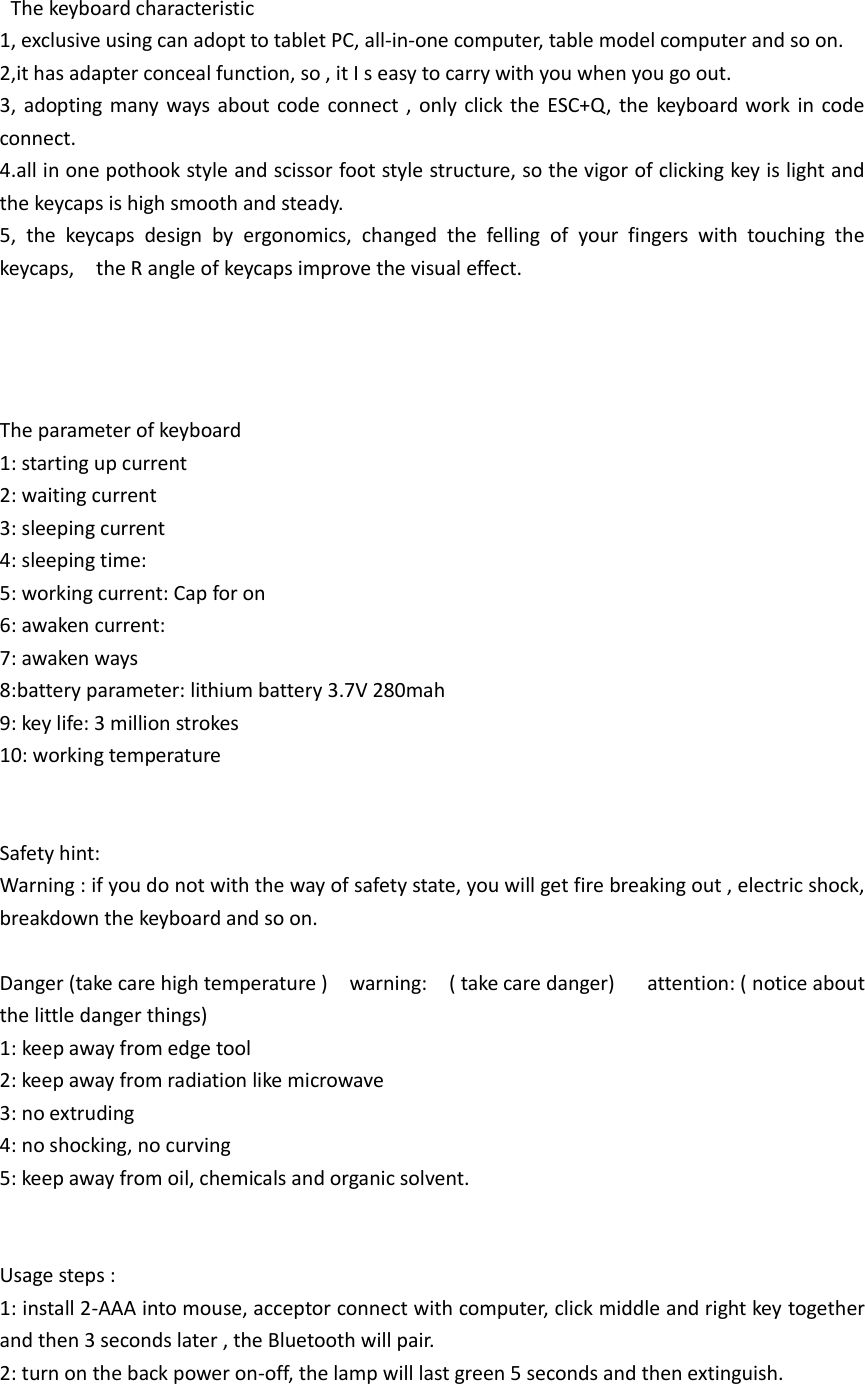    The keyboard characteristic 1, exclusive using can adopt to tablet PC, all-in-one computer, table model computer and so on. 2,it has adapter conceal function, so , it I s easy to carry with you when you go out. 3,  adopting  many  ways about  code  connect ,  only  click the  ESC+Q,  the  keyboard work  in code connect. 4.all in one pothook style and scissor foot style structure, so the vigor of clicking key is light and the keycaps is high smooth and steady. 5,  the  keycaps  design  by  ergonomics,  changed  the  felling  of  your  fingers  with  touching  the keycaps,    the R angle of keycaps improve the visual effect.                   The parameter of keyboard 1: starting up current 2: waiting current 3: sleeping current   4: sleeping time: 5: working current: Cap for on 6: awaken current: 7: awaken ways 8:battery parameter: lithium battery 3.7V 280mah 9: key life: 3 million strokes 10: working temperature   Safety hint: Warning : if you do not with the way of safety state, you will get fire breaking out , electric shock,   breakdown the keyboard and so on.  Danger (take care high temperature )    warning:    ( take care danger)      attention: ( notice about the little danger things) 1: keep away from edge tool 2: keep away from radiation like microwave 3: no extruding 4: no shocking, no curving 5: keep away from oil, chemicals and organic solvent.   Usage steps : 1: install 2-AAA into mouse, acceptor connect with computer, click middle and right key together and then 3 seconds later , the Bluetooth will pair. 2: turn on the back power on-off, the lamp will last green 5 seconds and then extinguish. 