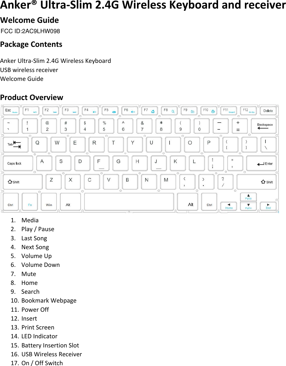 Anker® Ultra-Slim 2.4G Wireless Keyboard and receiver Welcome Guide  Package Contents Anker Ultra-Slim 2.4G Wireless Keyboard USB wireless receiver  Welcome Guide  Product Overview  1. Media 2. Play / Pause 3. Last Song 4. Next Song 5. Volume Up 6. Volume Down 7. Mute 8. Home 9. Search 10. Bookmark Webpage 11. Power Off 12. Insert 13. Print Screen 14. LED Indicator 15. Battery Insertion Slot 16. USB Wireless Receiver 17. On / Off Switch FCC ID:2AC9LHW098