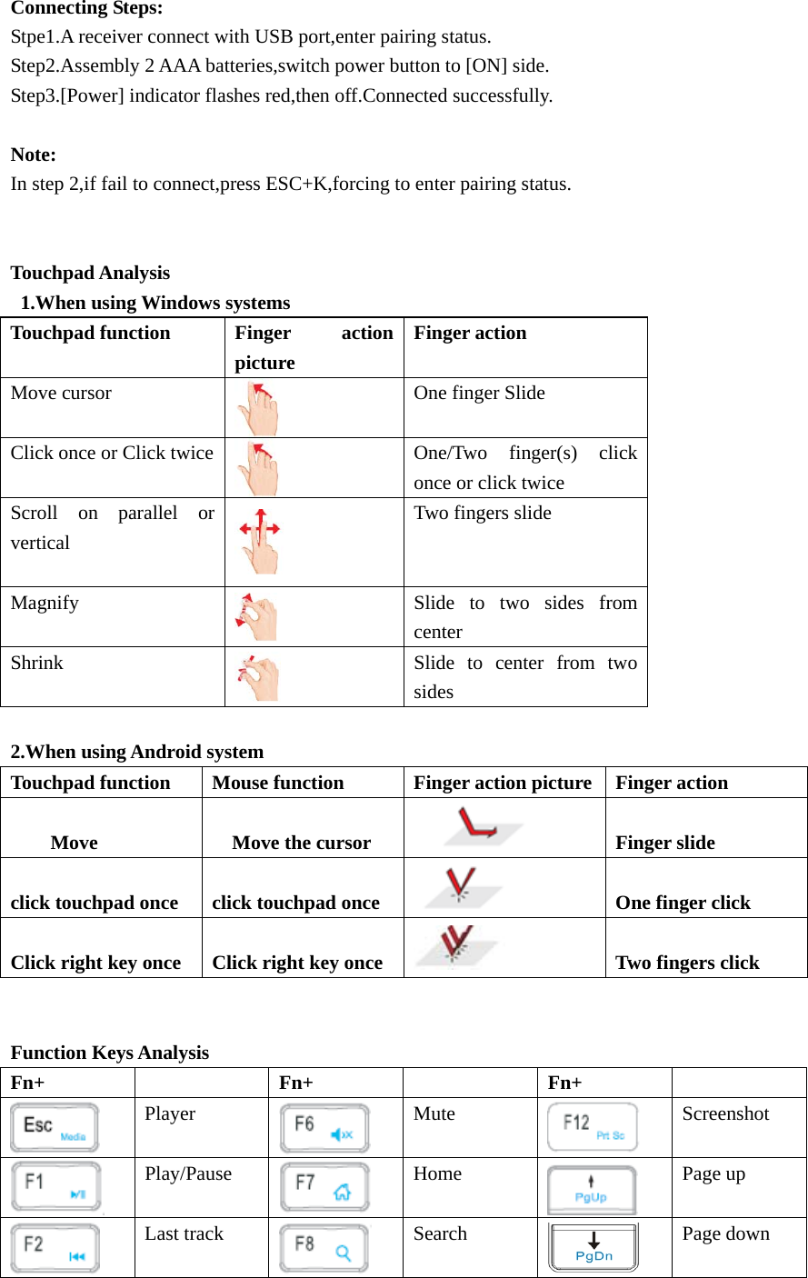 Connecting Steps: Stpe1.A receiver connect with USB port,enter pairing status. Step2.Assembly 2 AAA batteries,switch power button to [ON] side. Step3.[Power] indicator flashes red,then off.Connected successfully.  Note: In step 2,if fail to connect,press ESC+K,forcing to enter pairing status.   Touchpad Analysis   1.When using Windows systems Touchpad function Finger action picture Finger action Move cursor  One finger Slide Click once or Click twice  One/Two finger(s) click once or click twice Scroll on parallel or vertical  Two fingers slide Magnify  Slide to two sides from center Shrink  Slide to center from two sides  2.When using Android system Touchpad function Mouse function Finger action picture Finger action         Move    Move the cursor       Finger slide  click touchpad once  click touchpad once   One finger click  Click right key once  Click right key once    Two fingers click   Function Keys Analysis Fn+   Fn+   Fn+   Player  Mute  Screenshot  Play/Pause  Home  Page up  Last track Search  Page down   
