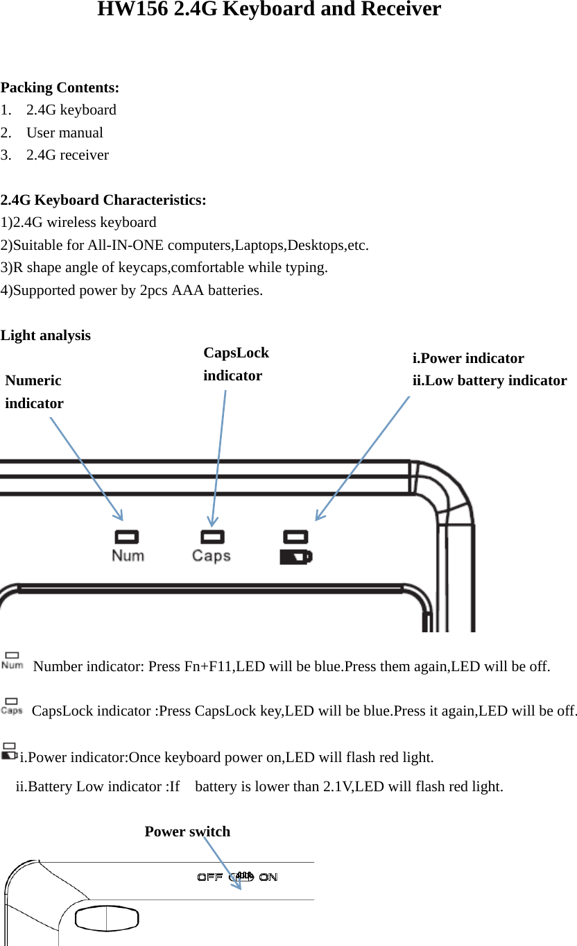 HW156 2.4G Keyboard and Receiver    Packing Contents: 1. 2.4G keyboard 2. User manual 3. 2.4G receiver  2.4G Keyboard Characteristics: 1)2.4G wireless keyboard 2)Suitable for All-IN-ONE computers,Laptops,Desktops,etc. 3)R shape angle of keycaps,comfortable while typing. 4)Supported power by 2pcs AAA batteries.  Light analysis        Number indicator: Press Fn+F11,LED will be blue.Press them again,LED will be off.   CapsLock indicator :Press CapsLock key,LED will be blue.Press it again,LED will be off. i.Power indicator:Once keyboard power on,LED will flash red light.     ii.Battery Low indicator :If    battery is lower than 2.1V,LED will flash red light.                     Power switch                    Numeric indicator CapsLock indicator i.Power indicator ii.Low battery indicator 