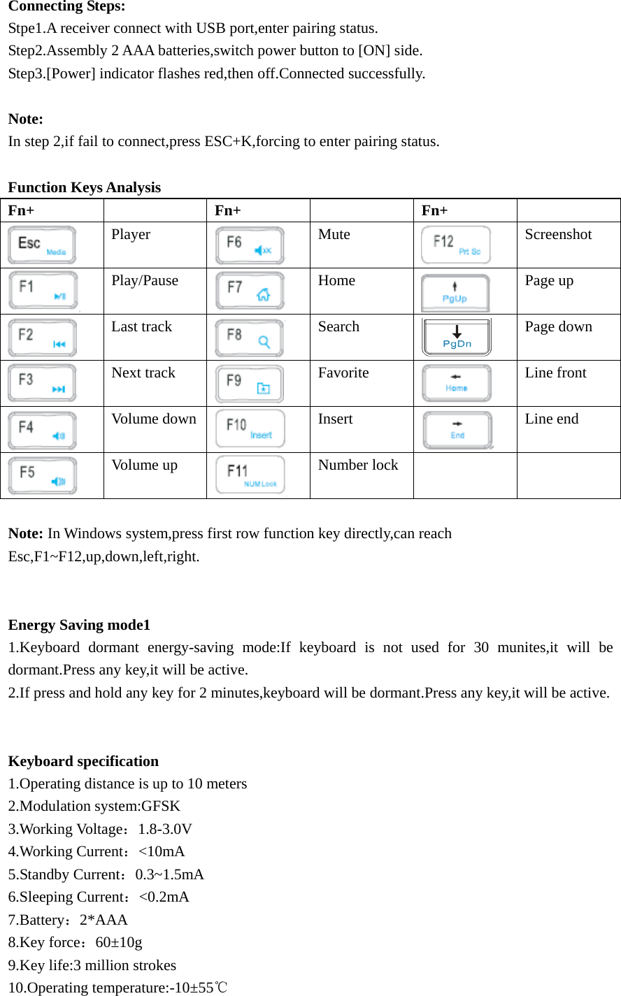 Connecting Steps: Stpe1.A receiver connect with USB port,enter pairing status. Step2.Assembly 2 AAA batteries,switch power button to [ON] side. Step3.[Power] indicator flashes red,then off.Connected successfully.  Note: In step 2,if fail to connect,press ESC+K,forcing to enter pairing status.  Function Keys Analysis Fn+   Fn+   Fn+   Player  Mute  Screenshot  Play/Pause  Home  Page up  Last track Search  Page down    Next track  Favorite  Line front  Volume down Insert  Line end  Volume up  Number lock      Note: In Windows system,press first row function key directly,can reach Esc,F1~F12,up,down,left,right.   Energy Saving mode1 1.Keyboard dormant energy-saving mode:If keyboard is not used for 30 munites,it will be dormant.Press any key,it will be active. 2.If press and hold any key for 2 minutes,keyboard will be dormant.Press any key,it will be active.   Keyboard specification 1.Operating distance is up to 10 meters 2.Modulation system:GFSK 3.Working Voltage：1.8-3.0V 4.Working Current：&lt;10mA 5.Standby Current：0.3~1.5mA 6.Sleeping Current：&lt;0.2mA 7.Battery：2*AAA  8.Key force：60±10g 9.Key life:3 million strokes 10.Operating temperature:-10±55℃ 