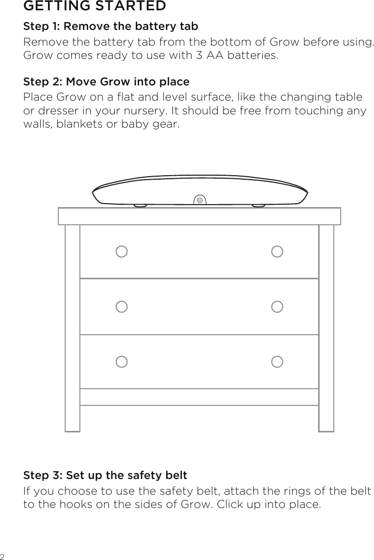 2GETTING STARTEDStep 1: Remove the battery tabRemove the battery tab from the bottom of Grow before using. Grow comes ready to use with 3 AA batteries.Step 2: Move Grow into placePlace Grow on a at and level surface, like the changing table or dresser in your nursery. It should be free from touching any walls, blankets or baby gear.Step 3: Set up the safety beltIf you choose to use the safety belt, attach the rings of the belt to the hooks on the sides of Grow. Click up into place.