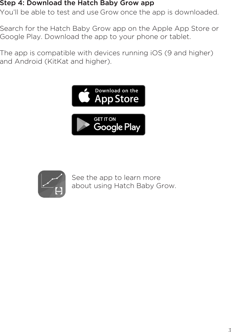 3Step 4: Download the Hatch Baby Grow appYou’ll be able to test and use Grow once the app is downloaded. Search for the Hatch Baby Grow app on the Apple App Store or Google Play. Download the app to your phone or tablet.The app is compatible with devices running iOS (9 and higher) and Android (KitKat and higher).  See the app to learn more about using Hatch Baby Grow.