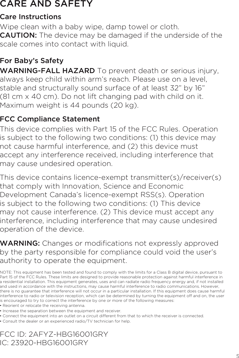 5CARE AND SAFETYCare InstructionsWipe clean with a baby wipe, damp towel or cloth. CAUTION: The device may be damaged if the underside of the scale comes into contact with liquid.For Baby’s SafetyWARNING-FALL HAZARD To prevent death or serious injury, always keep child within arm’s reach. Please use on a level, stable and structurally sound surface of at least 32” by 16” (81 cm x 40 cm). Do not lift changing pad with child on it. Maximum weight is 44 pounds (20 kg). FCC Compliance Statement This device complies with Part 15 of the FCC Rules. Operation is subject to the following two conditions: (1) this device may not cause harmful interference, and (2) this device must accept any interference received, including interference that may cause undesired operation.This device contains licence-exempt transmitter(s)/receiver(s) that comply with Innovation, Science and Economic Development Canada’s licence-exempt RSS(s). Operation is subject to the following two conditions: (1) This device may not cause interference. (2) This device must accept any interference, including interference that may cause undesired operation of the device.WARNING: Changes or modications not expressly approved by the party responsible for compliance could void the user’s authority to operate the equipment.NOTE: This equipment has been tested and found to comply with the limits for a Class B digital device, pursuant to Part 15 of the FCC Rules. These limits are designed to provide reasonable protection against harmful interference in a residential installation. This equipment generates, uses and can radiate radio frequency energy and, if not installed and used in accordance with the instructions, may cause harmful interference to radio communications. However, there is no guarantee that interference will not occur in a particular installation. If this equipment does cause harmful interference to radio or television reception, which can be determined by turning the equipment off and on, the user is encouraged to try to correct the interference by one or more of the following measures:• Reorient or relocate the receiving antenna.• Increase the separation between the equipment and receiver.• Connect the equipment into an outlet on a circuit different from that to which the receiver is connected.• Consult the dealer or an experienced radio/TV technician for help.FCC ID: 2AFYZ-HBG16001GRY IC: 23920-HBG16001GRY