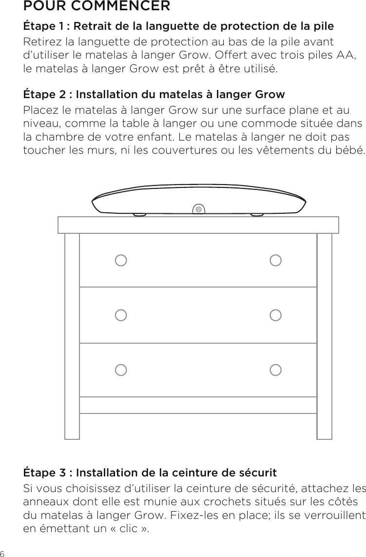 6POUR COMMENCERÉtape 1 : Retrait de la languette de protection de la pileRetirez la languette de protection au bas de la pile avant d’utiliser le matelas à langer Grow. Offert avec trois piles AA, le matelas à langer Grow est prêt à être utilisé.Étape 2 : Installation du matelas à langer GrowPlacez le matelas à langer Grow sur une surface plane et au niveau, comme la table à langer ou une commode située dans la chambre de votre enfant. Le matelas à langer ne doit pas toucher les murs, ni les couvertures ou les vêtements du bébé.Étape 3 : Installation de la ceinture de sécuritSi vous choisissez d’utiliser la ceinture de sécurité, attachez les anneaux dont elle est munie aux crochets situés sur les côtés du matelas à langer Grow. Fixez-les en place; ils se verrouillent en émettant un « clic ».