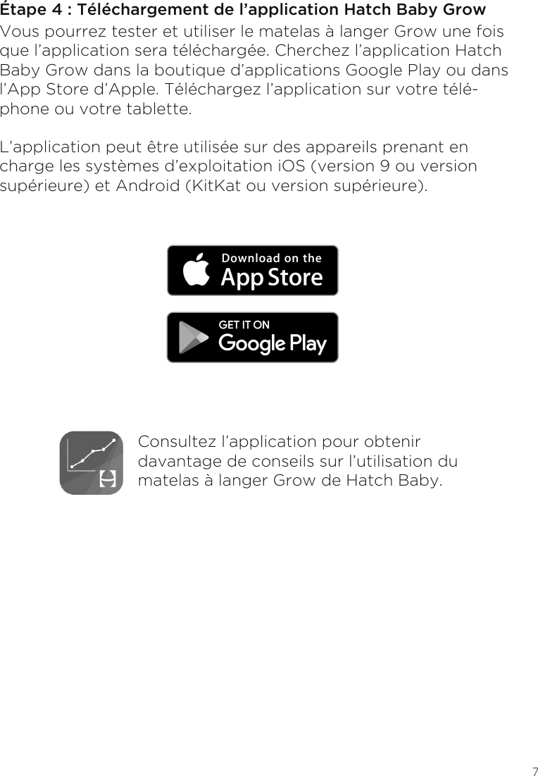 7Étape 4 : Téléchargement de l’application Hatch Baby GrowVous pourrez tester et utiliser le matelas à langer Grow une fois que l’application sera téléchargée. Cherchez l’application Hatch Baby Grow dans la boutique d’applications Google Play ou dans l’App Store d’Apple. Téléchargez l’application sur votre télé-phone ou votre tablette.L’application peut être utilisée sur des appareils prenant en charge les systèmes d’exploitation iOS (version 9 ou version supérieure) et Android (KitKat ou version supérieure).  Consultez l’application pour obtenir davantage de conseils sur l’utilisation du matelas à langer Grow de Hatch Baby.