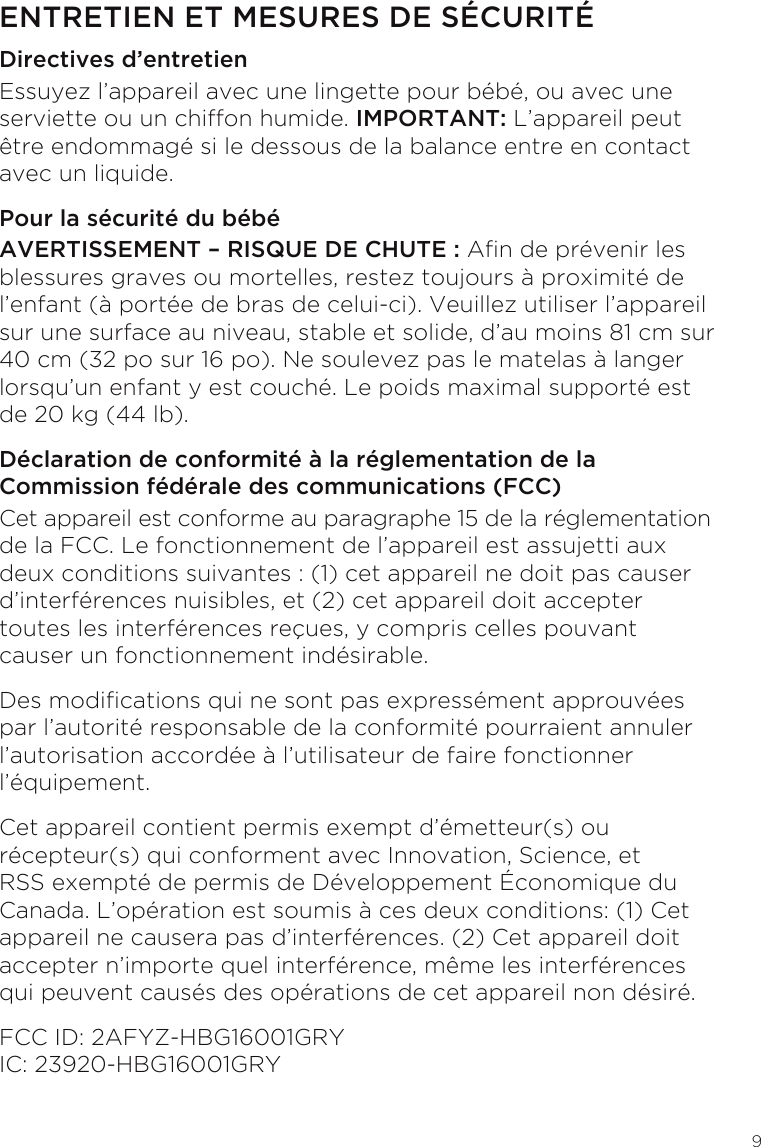 9ENTRETIEN ET MESURES DE SÉCURITÉDirectives d’entretienEssuyez l’appareil avec une lingette pour bébé, ou avec une serviette ou un chiffon humide. IMPORTANT: L’appareil peut être endommagé si le dessous de la balance entre en contact avec un liquide.Pour la sécurité du bébéAVERTISSEMENT – RISQUE DE CHUTE : An de prévenir les blessures graves ou mortelles, restez toujours à proximité de l’enfant (à portée de bras de celui-ci). Veuillez utiliser l’appareil sur une surface au niveau, stable et solide, d’au moins 81 cm sur 40 cm (32 po sur 16 po). Ne soulevez pas le matelas à langer lorsqu’un enfant y est couché. Le poids maximal supporté est de 20 kg (44 lb).Déclaration de conformité à la réglementation de la Commission fédérale des communications (FCC)Cet appareil est conforme au paragraphe 15 de la réglementation de la FCC. Le fonctionnement de l’appareil est assujetti aux deux conditions suivantes : (1) cet appareil ne doit pas causer d’interférences nuisibles, et (2) cet appareil doit accepter toutes les interférences reçues, y compris celles pouvant causer un fonctionnement indésirable.Des modications qui ne sont pas expressément approuvées par l’autorité responsable de la conformité pourraient annuler l’autorisation accordée à l’utilisateur de faire fonctionner l’équipement.Cet appareil contient permis exempt d’émetteur(s) ou récepteur(s) qui conforment avec Innovation, Science, et RSS exempté de permis de Développement Économique du Canada. L’opération est soumis à ces deux conditions: (1) Cet appareil ne causera pas d’interférences. (2) Cet appareil doit accepter n’importe quel interférence, même les interférences qui peuvent causés des opérations de cet appareil non désiré.FCC ID: 2AFYZ-HBG16001GRY IC: 23920-HBG16001GRY