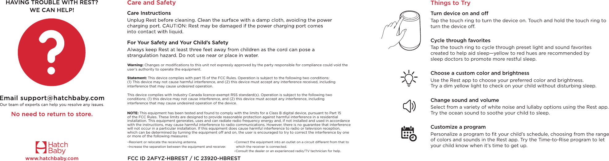 FCC ID 2AFYZ-HBREST / IC 23920-HBRESTNOTE: This equipment has been tested and found to comply with the limits for a Class B digital device, pursuant to Part 15  of the FCC Rules. These limits are designed to provide reasonable protection against harmful interference in a residential  installation. This equipment generates, uses and can radiate radio frequency energy and, if not installed and used in accordance with the instructions, may cause harmful interference to radio communications. However, there is no guarantee that interference will not occur in a particular installation. If this equipment does cause harmful interference to radio or television reception,  which can be determined by turning the equipment off and on, the user is encouraged to try to correct the interference by one  or more of the following measures:Warning: Changes or modiﬁcations to this unit not expressly approved by the party responsible for compliance could void the user’s authority to operate the equipment.  Statement: This device complies with part 15 of the FCC Rules. Operation is subject to the following two conditions: (1) This device may not cause harmful interference, and (2) this device must accept any interference received, including interference that may cause undesired operation.  This device complies with Industry Canada licence-exempt RSS standard(s). Operation is subject to the following two conditions: (1) this device may not cause interference, and (2) this device must accept any interference, including interference that may cause undesired operation of the device.Things to TryTurn device on and offTap the touch ring to turn the device on. Touch and hold the touch ring to turn the device off.Cycle through favoritesTap the touch ring to cycle through preset light and sound favorites created to help aid sleep—yellow to red hues are recommended by sleep doctors to promote more restful sleep. Choose a custom color and brightnessUse the Rest app to choose your preferred color and brightness. Try a dim yellow light to check on your child without disturbing sleep.Change sound and volumeSelect from a variety of white noise and lullaby options using the Rest app. Try the ocean sound to soothe your child to sleep.Customize a programPersonalize a program to ﬁt your child’s schedule, choosing from the range of colors and sounds in the Rest app. Try the Time-to-Rise program to let your child know when it’s time to get up.–Reorient or relocate the receiving antenna. –Increase the separation between the equipment and receiver.–Connect the equipment into an outlet on a circuit different from that to   which the receiver is connected. –Consult the dealer or an experienced radio/TV technician for help.