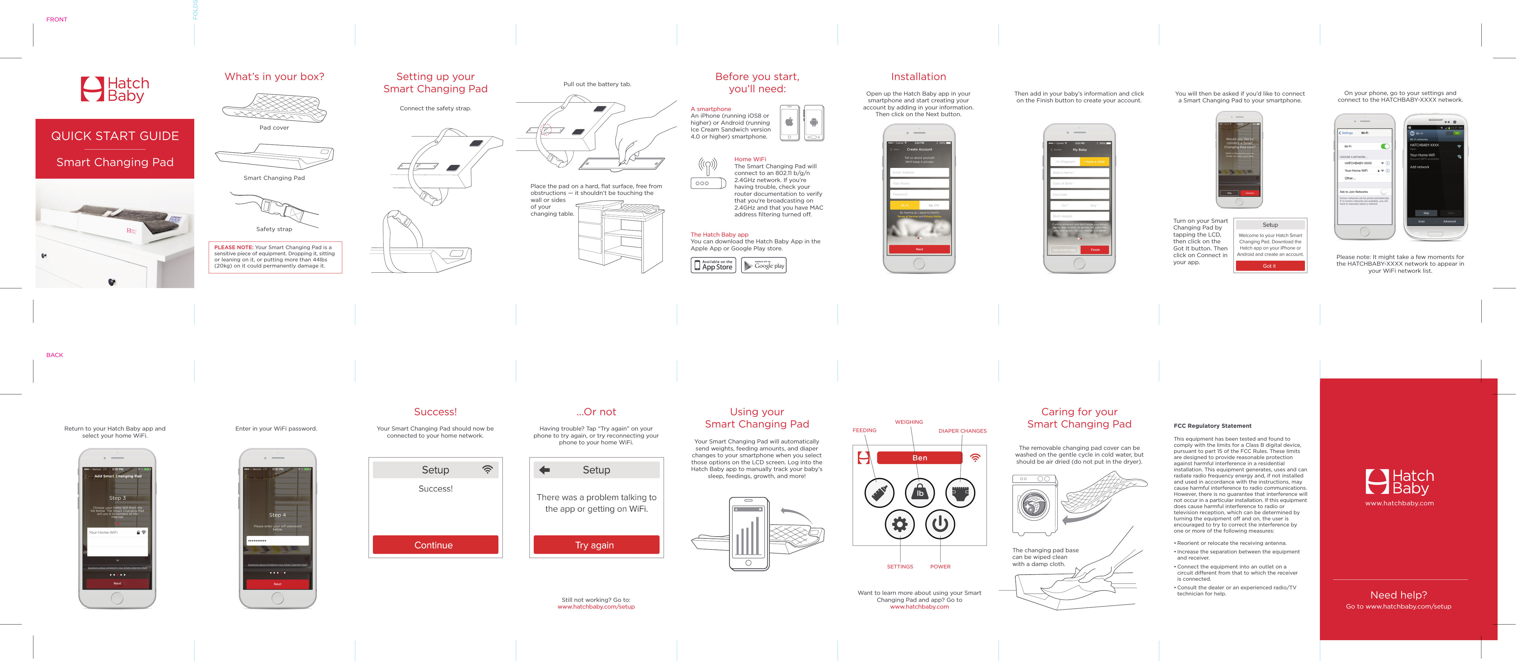                      Smart Changing PadWhat’s in your box? InstallationQUICK START GUIDESmart Changing PadSafety strapPad coverBefore you start,you’ll need:Setting up yourSmart Changing PadA smartphone An iPhone (running iOS8 or higher) or Android (running Ice Cream Sandwich version 4.0 or higher) smartphone.Home WiFi The Smart Changing Pad will connect to an 802.11 b/g/n 2.4GHz network. If you’re having trouble, check your router documentation to verify that you’re broadcasting on 2.4GHz and that you have MAC address filtering turned off.The Hatch Baby appYou can download the Hatch Baby App in the Apple App or Google Play store.Place the pad on a hard, flat surface, free from obstructions — it shouldn’t be touching the wall or sides of your changing table. Open up the Hatch Baby app in your smartphone and start creating your account by adding in your information. Then click on the Next button.Then add in your baby’s information and click on the Finish button to create your account.You will then be asked if you’d like to connect a Smart Changing Pad to your smartphone.Turn on your Smart Changing Pad by tapping the LCD, then click on the Got It button. Then click on Connect in your app.Pull out the battery tab.On your phone, go to your settings and connect to the HATCHBABY-XXXX network.Please note: It might take a few moments for the HATCHBABY-XXXX network to appear in your WiFi network list.Connect the safety strap.       PLEASE NOTE: Your Smart Changing Pad is a sensitive piece of equipment. Dropping it, sitting or leaning on it, or putting more than 44lbs (20kg) on it could permanently damage it.NEEDSCREENNEEDSCREENNEEDSCREENFRONTFOLDSNeed help?Go to www.hatchbaby.com/setupwww.hatchbaby.comEnter in your WiFi password.Success!Your Smart Changing Pad should now be connected to your home network....Or notHaving trouble? Tap “Try again” on your phone to try again, or try reconnecting your phone to your home WiFi.Using your Smart Changing PadYour Smart Changing Pad will automatically send weights, feeding amounts, and diaper changes to your smartphone when you select those options on the LCD screen. Log into the Hatch Baby app to manually track your baby’s sleep, feedings, growth, and more!Want to learn more about using your Smart Changing Pad and app? Go towww.hatchbaby.comCaring for your Smart Changing PadThe removable changing pad cover can be washed on the gentle cycle in cold water, but should be air dried (do not put in the dryer).The changing pad base can be wiped clean with a damp cloth.Still not working? Go to:www.hatchbaby.com/setupReturn to your Hatch Baby app and select your home WiFi. FEEDINGWEIGHINGSETTINGS POWERDIAPER CHANGESFCC Regulatory StatementThis equipment has been tested and found to comply with the limits for a Class B digital device, pursuant to part 15 of the FCC Rules. These limits are designed to provide reasonable protection against harmful interference in a residential installation. This equipment generates, uses and can radiate radio frequency energy and, if not installed and used in accordance with the instructions, may cause harmful interference to radio communications. However, there is no guarantee that interference will not occur in a particular installation. If this equipment does cause harmful interference to radio or television reception, which can be determined by turning the equipment off and on, the user is encouraged to try to correct the interference by one or more of the following measures:• Reorient or relocate the receiving antenna.• Increase the separation between the equipment   and receiver.• Connect the equipment into an outlet on a   circuit different from that to which the receiver   is connected.• Consult the dealer or an experienced radio/TV    technician for help.BACK