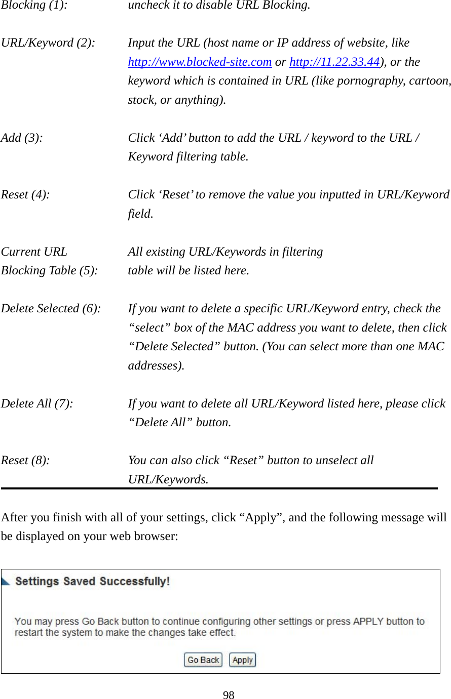 98 Blocking (1):       uncheck it to disable URL Blocking.  URL/Keyword (2):    Input the URL (host name or IP address of website, like http://www.blocked-site.com or http://11.22.33.44), or the keyword which is contained in URL (like pornography, cartoon, stock, or anything).  Add (3):    Click ‘Add’ button to add the URL / keyword to the URL / Keyword filtering table.  Reset (4):    Click ‘Reset’ to remove the value you inputted in URL/Keyword field.  Current URL       All existing URL/Keywords in filtering Blocking Table (5):    table will be listed here.  Delete Selected (6):    If you want to delete a specific URL/Keyword entry, check the “select” box of the MAC address you want to delete, then click “Delete Selected” button. (You can select more than one MAC addresses).  Delete All (7):    If you want to delete all URL/Keyword listed here, please click “Delete All” button.  Reset (8):    You can also click “Reset” button to unselect all URL/Keywords.  After you finish with all of your settings, click “Apply”, and the following message will be displayed on your web browser:   