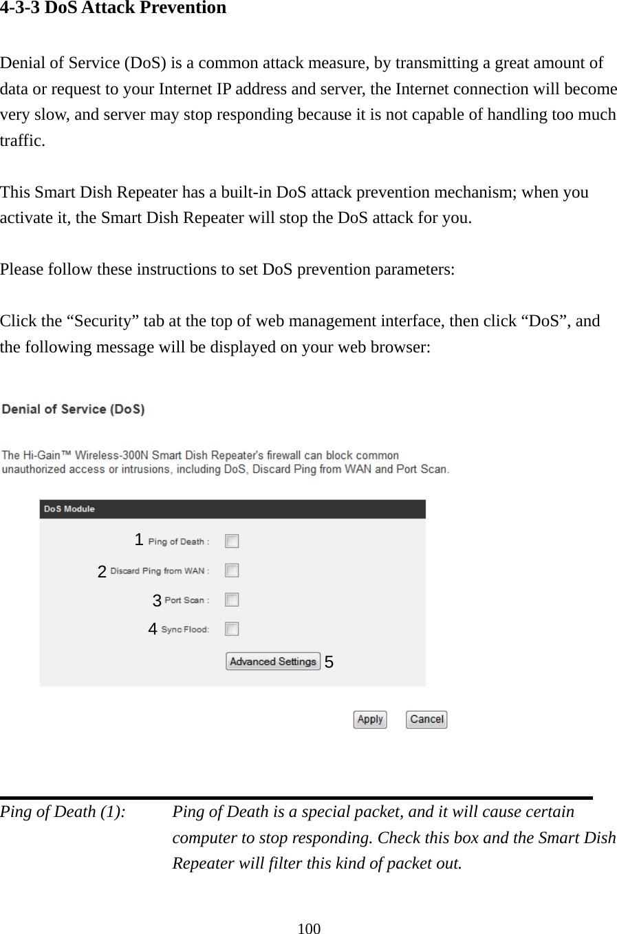 100 4-3-3 DoS Attack Prevention  Denial of Service (DoS) is a common attack measure, by transmitting a great amount of data or request to your Internet IP address and server, the Internet connection will become very slow, and server may stop responding because it is not capable of handling too much traffic.  This Smart Dish Repeater has a built-in DoS attack prevention mechanism; when you activate it, the Smart Dish Repeater will stop the DoS attack for you.  Please follow these instructions to set DoS prevention parameters:  Click the “Security” tab at the top of web management interface, then click “DoS”, and the following message will be displayed on your web browser:     Ping of Death (1):    Ping of Death is a special packet, and it will cause certain computer to stop responding. Check this box and the Smart Dish Repeater will filter this kind of packet out.  1 2 3 4 5 