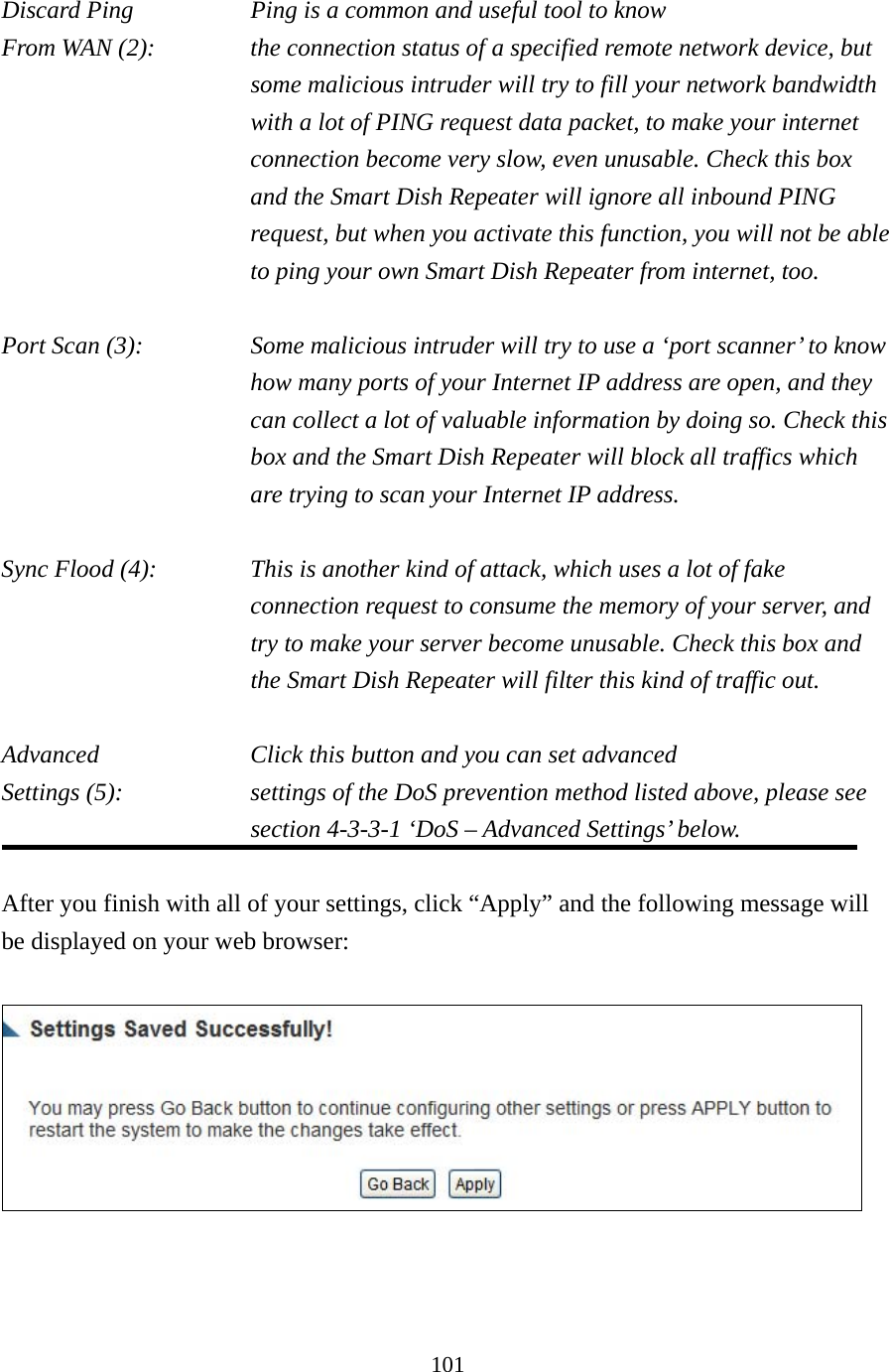 101 Discard Ping       Ping is a common and useful tool to know From WAN (2):    the connection status of a specified remote network device, but some malicious intruder will try to fill your network bandwidth with a lot of PING request data packet, to make your internet connection become very slow, even unusable. Check this box and the Smart Dish Repeater will ignore all inbound PING request, but when you activate this function, you will not be able to ping your own Smart Dish Repeater from internet, too.  Port Scan (3):    Some malicious intruder will try to use a ‘port scanner’ to know how many ports of your Internet IP address are open, and they can collect a lot of valuable information by doing so. Check this box and the Smart Dish Repeater will block all traffics which are trying to scan your Internet IP address.  Sync Flood (4):    This is another kind of attack, which uses a lot of fake connection request to consume the memory of your server, and try to make your server become unusable. Check this box and the Smart Dish Repeater will filter this kind of traffic out.  Advanced        Click this button and you can set advanced Settings (5):    settings of the DoS prevention method listed above, please see section 4-3-3-1 ‘DoS – Advanced Settings’ below.  After you finish with all of your settings, click “Apply” and the following message will be displayed on your web browser:     