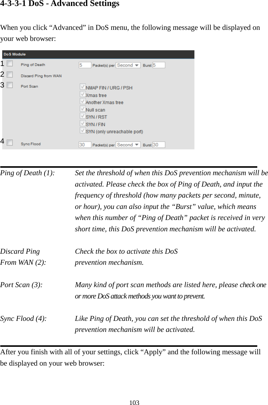 103 4-3-3-1 DoS - Advanced Settings  When you click “Advanced” in DoS menu, the following message will be displayed on your web browser:   Ping of Death (1):    Set the threshold of when this DoS prevention mechanism will be activated. Please check the box of Ping of Death, and input the frequency of threshold (how many packets per second, minute, or hour), you can also input the “Burst” value, which means when this number of “Ping of Death” packet is received in very short time, this DoS prevention mechanism will be activated.  Discard Ping       Check the box to activate this DoS From WAN (2):      prevention mechanism.  Port Scan (3):    Many kind of port scan methods are listed here, please check one or more DoS attack methods you want to prevent.  Sync Flood (4):    Like Ping of Death, you can set the threshold of when this DoS prevention mechanism will be activated.  After you finish with all of your settings, click “Apply” and the following message will be displayed on your web browser:  1 2 3 4 