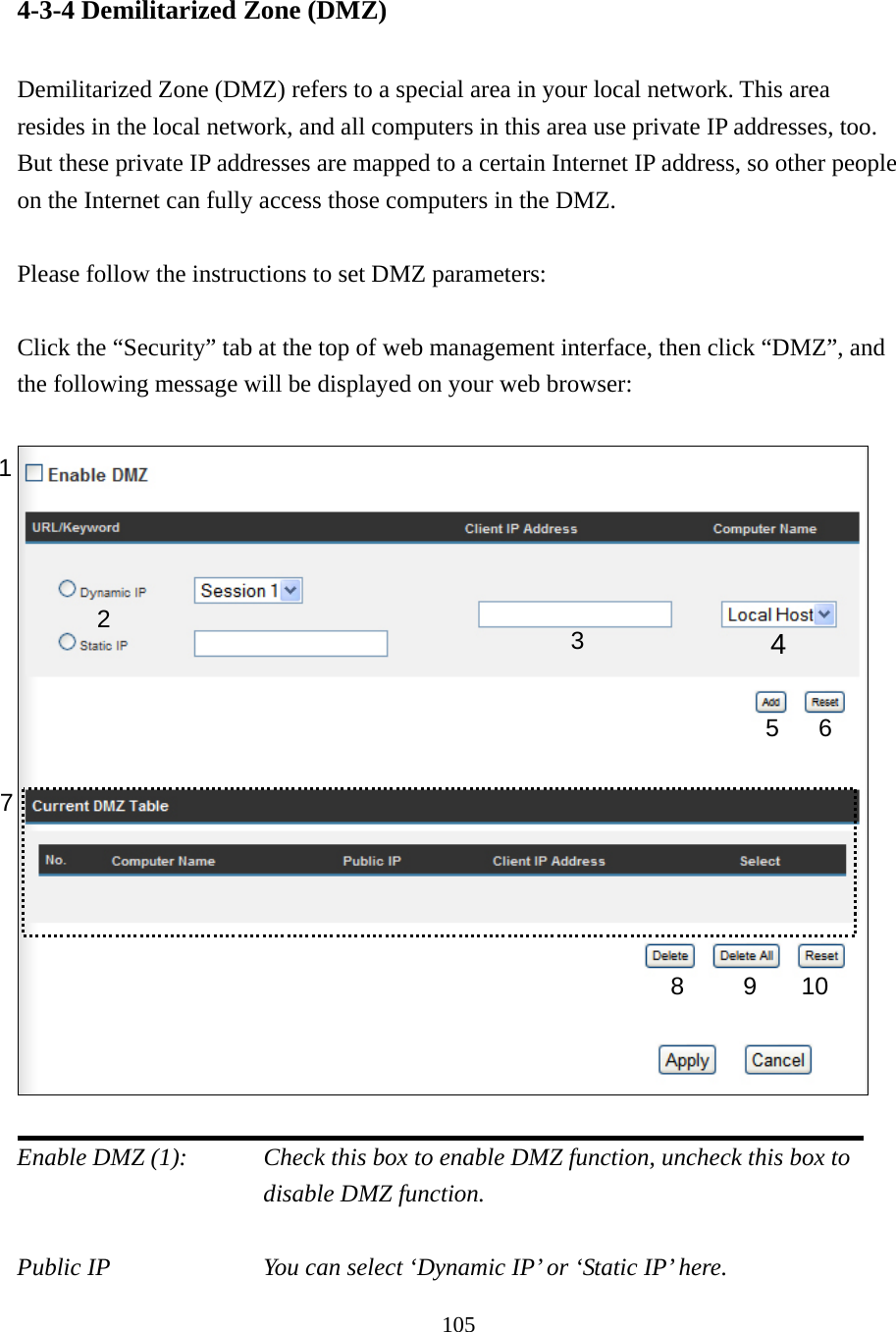 105 4-3-4 Demilitarized Zone (DMZ)  Demilitarized Zone (DMZ) refers to a special area in your local network. This area resides in the local network, and all computers in this area use private IP addresses, too. But these private IP addresses are mapped to a certain Internet IP address, so other people on the Internet can fully access those computers in the DMZ.  Please follow the instructions to set DMZ parameters:  Click the “Security” tab at the top of web management interface, then click “DMZ”, and the following message will be displayed on your web browser:    Enable DMZ (1):    Check this box to enable DMZ function, uncheck this box to disable DMZ function.  Public IP        You can select ‘Dynamic IP’ or ‘Static IP’ here. 1 2  4 5 6 7 8 9 10 3 