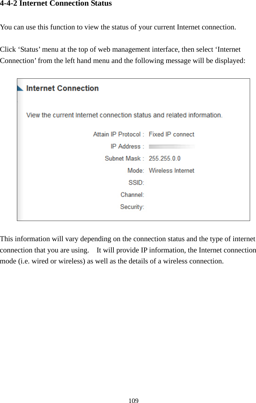 109 4-4-2 Internet Connection Status  You can use this function to view the status of your current Internet connection.  Click ‘Status’ menu at the top of web management interface, then select ‘Internet Connection’ from the left hand menu and the following message will be displayed:     This information will vary depending on the connection status and the type of internet connection that you are using.    It will provide IP information, the Internet connection mode (i.e. wired or wireless) as well as the details of a wireless connection.   
