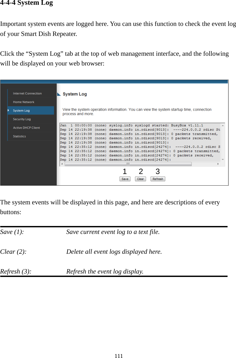 111 4-4-4 System Log  Important system events are logged here. You can use this function to check the event log of your Smart Dish Repeater.  Click the “System Log” tab at the top of web management interface, and the following will be displayed on your web browser:    The system events will be displayed in this page, and here are descriptions of every buttons:  Save (1):        Save current event log to a text file.  Clear (2):        Delete all event logs displayed here.  Refresh (3):        Refresh the event log display.      123