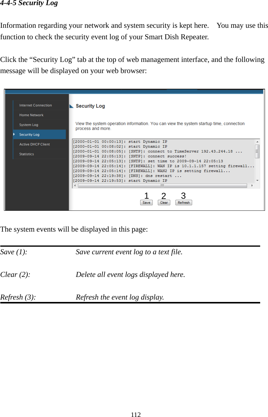 112 4-4-5 Security Log  Information regarding your network and system security is kept here.    You may use this function to check the security event log of your Smart Dish Repeater.  Click the “Security Log” tab at the top of web management interface, and the following message will be displayed on your web browser:      The system events will be displayed in this page:  Save (1):        Save current event log to a text file.  Clear (2):        Delete all event logs displayed here.  Refresh (3):        Refresh the event log display.         123