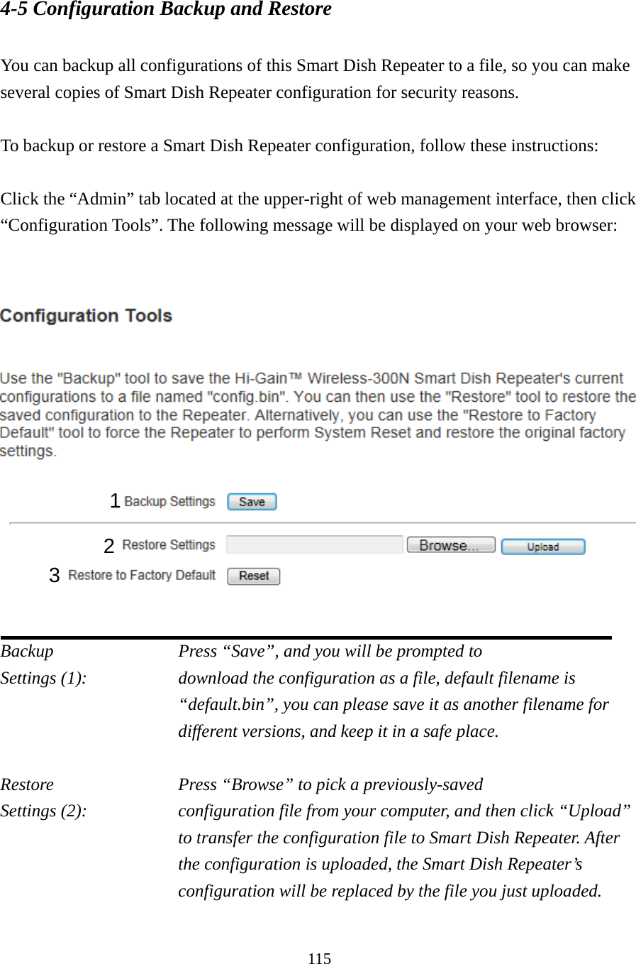 115 4-5 Configuration Backup and Restore  You can backup all configurations of this Smart Dish Repeater to a file, so you can make several copies of Smart Dish Repeater configuration for security reasons.  To backup or restore a Smart Dish Repeater configuration, follow these instructions:  Click the “Admin” tab located at the upper-right of web management interface, then click “Configuration Tools”. The following message will be displayed on your web browser:      Backup          Press “Save”, and you will be prompted to Settings (1):    download the configuration as a file, default filename is “default.bin”, you can please save it as another filename for different versions, and keep it in a safe place.  Restore          Press “Browse” to pick a previously-saved Settings (2):    configuration file from your computer, and then click “Upload” to transfer the configuration file to Smart Dish Repeater. After the configuration is uploaded, the Smart Dish Repeater’s configuration will be replaced by the file you just uploaded.  1 2 3 