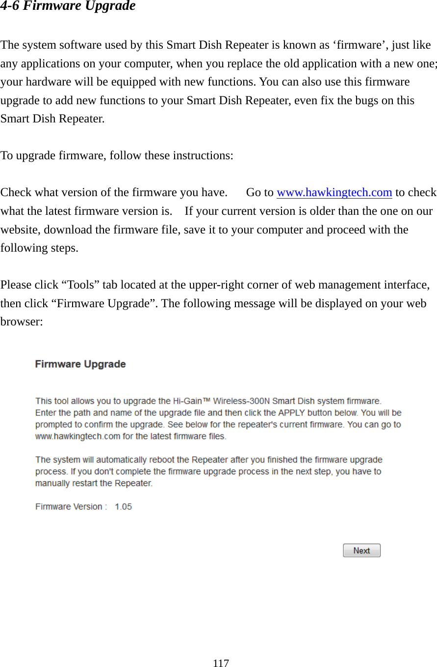 117 4-6 Firmware Upgrade  The system software used by this Smart Dish Repeater is known as ‘firmware’, just like any applications on your computer, when you replace the old application with a new one; your hardware will be equipped with new functions. You can also use this firmware upgrade to add new functions to your Smart Dish Repeater, even fix the bugs on this Smart Dish Repeater.  To upgrade firmware, follow these instructions:  Check what version of the firmware you have.      Go to www.hawkingtech.com to check what the latest firmware version is.    If your current version is older than the one on our website, download the firmware file, save it to your computer and proceed with the following steps.  Please click “Tools” tab located at the upper-right corner of web management interface, then click “Firmware Upgrade”. The following message will be displayed on your web browser:    