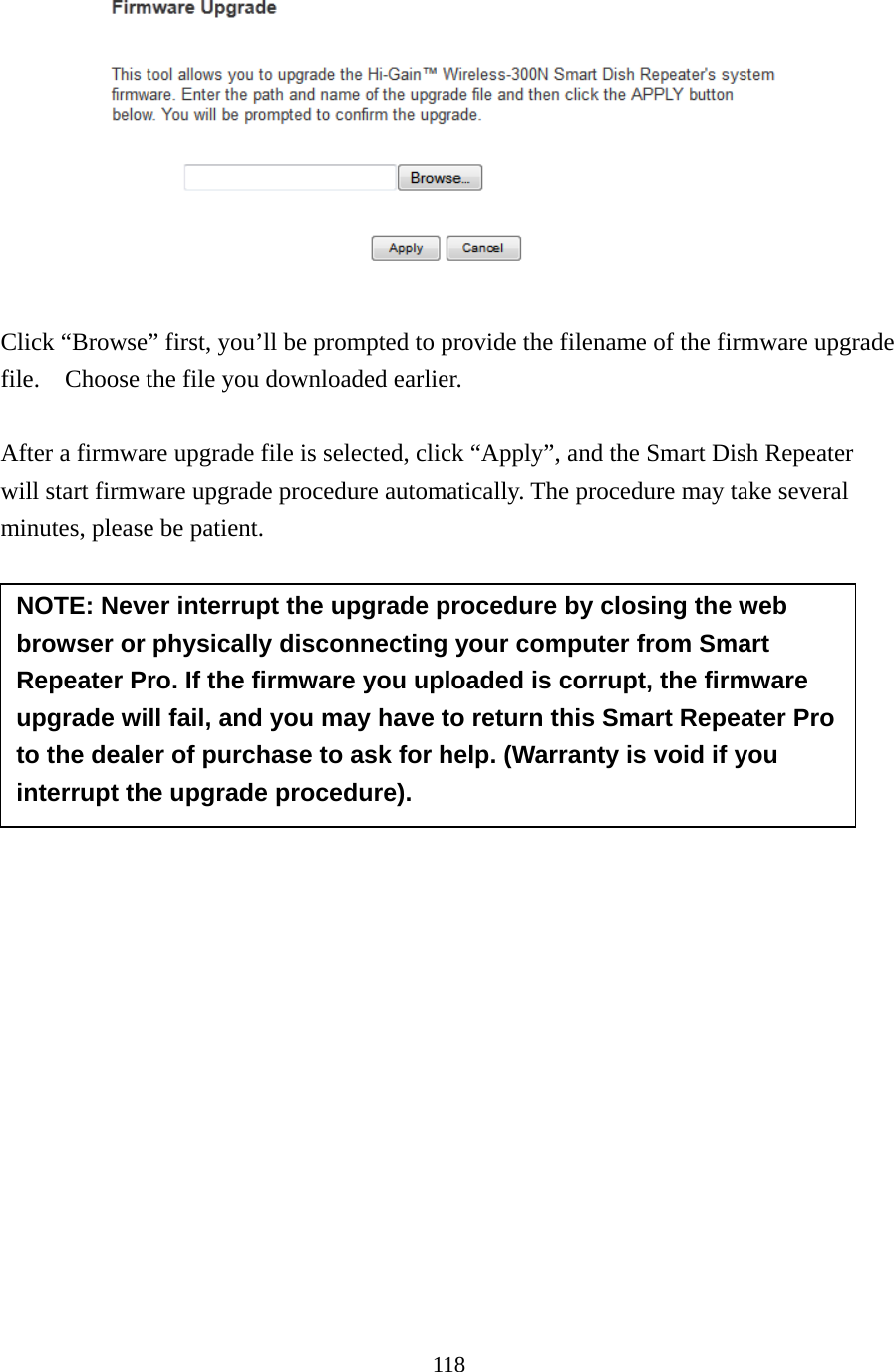 118    Click “Browse” first, you’ll be prompted to provide the filename of the firmware upgrade file.    Choose the file you downloaded earlier.    After a firmware upgrade file is selected, click “Apply”, and the Smart Dish Repeater will start firmware upgrade procedure automatically. The procedure may take several minutes, please be patient.          NOTE: Never interrupt the upgrade procedure by closing the web browser or physically disconnecting your computer from Smart Repeater Pro. If the firmware you uploaded is corrupt, the firmware upgrade will fail, and you may have to return this Smart Repeater Pro to the dealer of purchase to ask for help. (Warranty is void if you interrupt the upgrade procedure).   