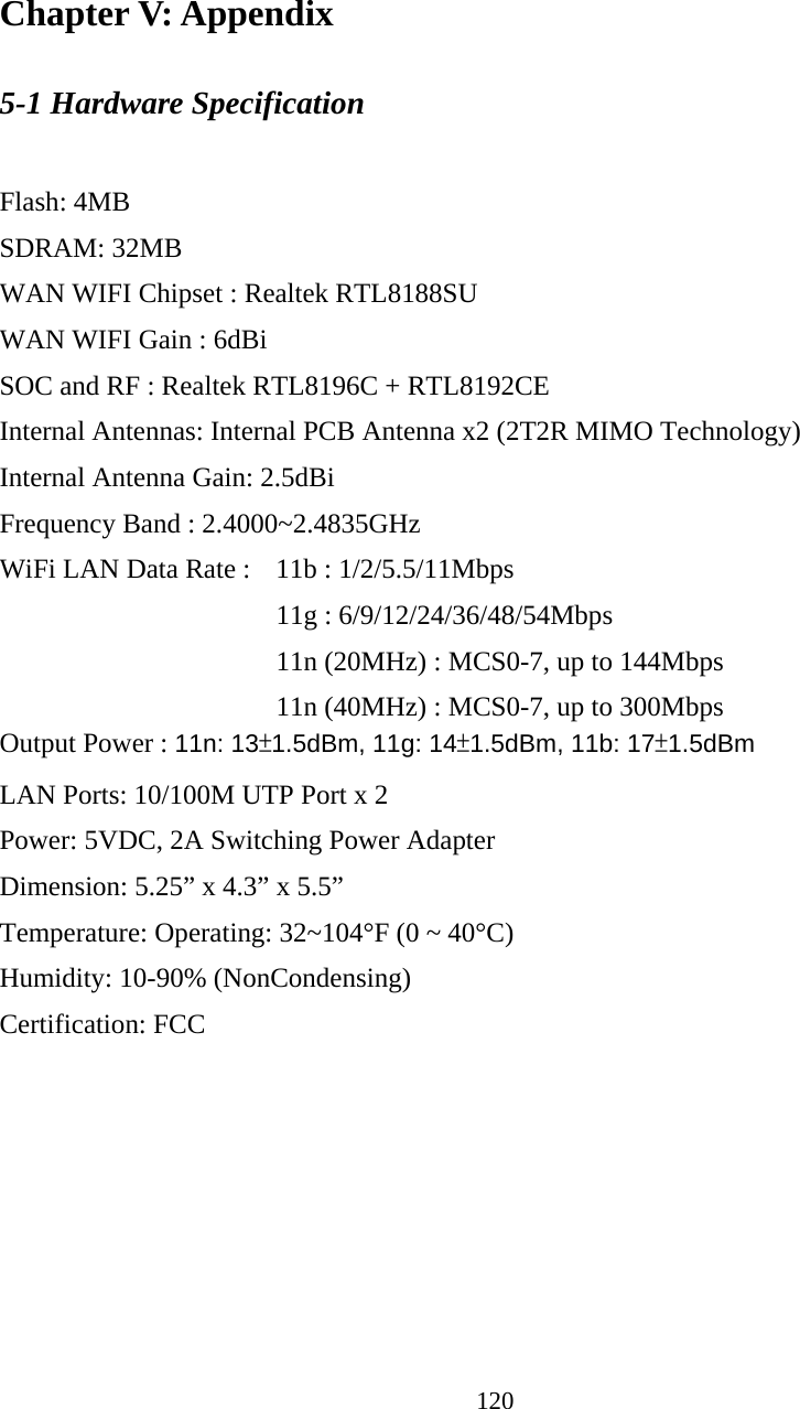 120  Chapter V: Appendix 5-1 Hardware Specification  Flash: 4MB   SDRAM: 32MB   WAN WIFI Chipset : Realtek RTL8188SU WAN WIFI Gain : 6dBi SOC and RF : Realtek RTL8196C + RTL8192CE Internal Antennas: Internal PCB Antenna x2 (2T2R MIMO Technology) Internal Antenna Gain: 2.5dBi Frequency Band : 2.4000~2.4835GHz WiFi LAN Data Rate :    11b : 1/2/5.5/11Mbps      11g : 6/9/12/24/36/48/54Mbps           11n (20MHz) : MCS0-7, up to 144Mbps           11n (40MHz) : MCS0-7, up to 300Mbps Output Power : 11n: 13±1.5dBm, 11g: 14±1.5dBm, 11b: 17±1.5dBm LAN Ports: 10/100M UTP Port x 2 Power: 5VDC, 2A Switching Power Adapter Dimension: 5.25” x 4.3” x 5.5”   Temperature: Operating: 32~104°F (0 ~ 40°C) Humidity: 10-90% (NonCondensing) Certification: FCC 