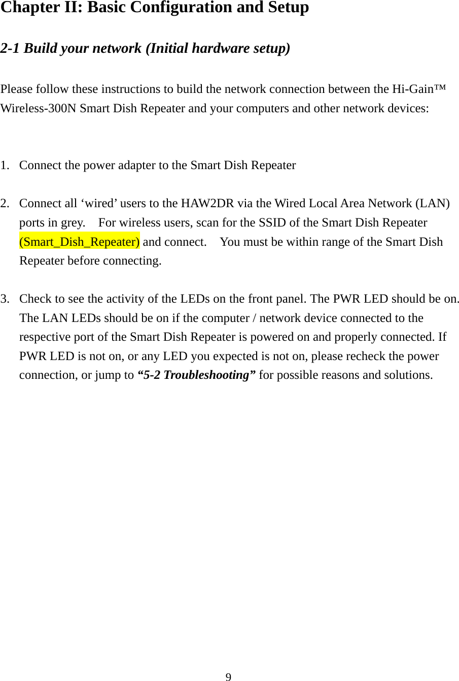 9 Chapter II: Basic Configuration and Setup 2-1 Build your network (Initial hardware setup)    Please follow these instructions to build the network connection between the Hi-Gain™ Wireless-300N Smart Dish Repeater and your computers and other network devices:   1. Connect the power adapter to the Smart Dish Repeater  2. Connect all ‘wired’ users to the HAW2DR via the Wired Local Area Network (LAN) ports in grey.    For wireless users, scan for the SSID of the Smart Dish Repeater (Smart_Dish_Repeater) and connect.    You must be within range of the Smart Dish Repeater before connecting.  3. Check to see the activity of the LEDs on the front panel. The PWR LED should be on. The LAN LEDs should be on if the computer / network device connected to the respective port of the Smart Dish Repeater is powered on and properly connected. If PWR LED is not on, or any LED you expected is not on, please recheck the power connection, or jump to “5-2 Troubleshooting” for possible reasons and solutions.   