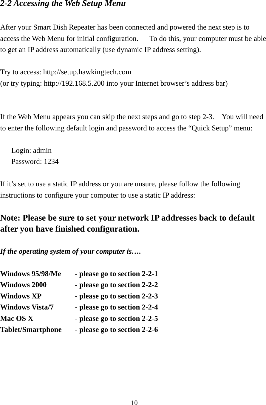 10 2-2 Accessing the Web Setup Menu  After your Smart Dish Repeater has been connected and powered the next step is to access the Web Menu for initial configuration.      To do this, your computer must be able to get an IP address automatically (use dynamic IP address setting).  Try to access: http://setup.hawkingtech.com   (or try typing: http://192.168.5.200 into your Internet browser’s address bar)     If the Web Menu appears you can skip the next steps and go to step 2-3.    You will need to enter the following default login and password to access the “Quick Setup” menu:  Login: admin Password: 1234  If it’s set to use a static IP address or you are unsure, please follow the following instructions to configure your computer to use a static IP address:  Note: Please be sure to set your network IP addresses back to default after you have finished configuration.  If the operating system of your computer is….  Windows 95/98/Me    - please go to section 2-2-1 Windows 2000      - please go to section 2-2-2 Windows XP      - please go to section 2-2-3 Windows Vista/7    - please go to section 2-2-4 Mac OS X      - please go to section 2-2-5 Tablet/Smartphone  - please go to section 2-2-6  