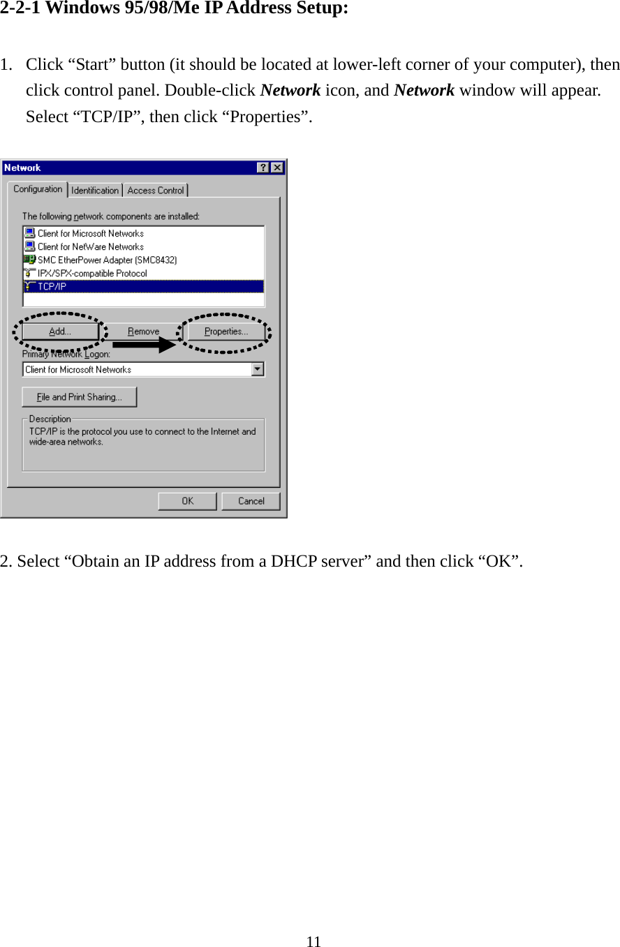11 2-2-1 Windows 95/98/Me IP Address Setup:  1. Click “Start” button (it should be located at lower-left corner of your computer), then click control panel. Double-click Network icon, and Network window will appear. Select “TCP/IP”, then click “Properties”.    2. Select “Obtain an IP address from a DHCP server” and then click “OK”.    