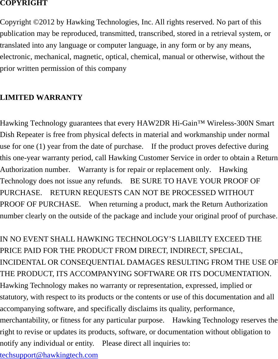 COPYRIGHT   Copyright ©2012 by Hawking Technologies, Inc. All rights reserved. No part of this publication may be reproduced, transmitted, transcribed, stored in a retrieval system, or translated into any language or computer language, in any form or by any means, electronic, mechanical, magnetic, optical, chemical, manual or otherwise, without the prior written permission of this company  LIMITED WARRANTY  Hawking Technology guarantees that every HAW2DR Hi-Gain™ Wireless-300N Smart Dish Repeater is free from physical defects in material and workmanship under normal use for one (1) year from the date of purchase.    If the product proves defective during this one-year warranty period, call Hawking Customer Service in order to obtain a Return Authorization number.  Warranty is for repair or replacement only.    Hawking Technology does not issue any refunds.    BE SURE TO HAVE YOUR PROOF OF PURCHASE.    RETURN REQUESTS CAN NOT BE PROCESSED WITHOUT PROOF OF PURCHASE.    When returning a product, mark the Return Authorization number clearly on the outside of the package and include your original proof of purchase.  IN NO EVENT SHALL HAWKING TECHNOLOGY’S LIABILTY EXCEED THE PRICE PAID FOR THE PRODUCT FROM DIRECT, INDIRECT, SPECIAL, INCIDENTAL OR CONSEQUENTIAL DAMAGES RESULTING FROM THE USE OF THE PRODUCT, ITS ACCOMPANYING SOFTWARE OR ITS DOCUMENTATION.   Hawking Technology makes no warranty or representation, expressed, implied or statutory, with respect to its products or the contents or use of this documentation and all accompanying software, and specifically disclaims its quality, performance, merchantability, or fitness for any particular purpose.    Hawking Technology reserves the right to revise or updates its products, software, or documentation without obligation to notify any individual or entity.    Please direct all inquiries to: techsupport@hawkingtech.com     