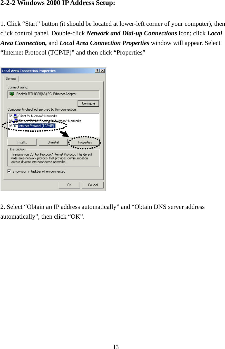 13 2-2-2 Windows 2000 IP Address Setup:  1. Click “Start” button (it should be located at lower-left corner of your computer), then click control panel. Double-click Network and Dial-up Connections icon; click Local Area Connection, and Local Area Connection Properties window will appear. Select “Internet Protocol (TCP/IP)” and then click “Properties”      2. Select “Obtain an IP address automatically” and “Obtain DNS server address automatically”, then click “OK”.  