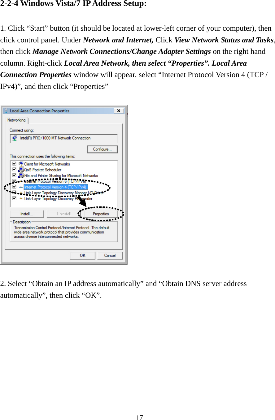 17 2-2-4 Windows Vista/7 IP Address Setup:  1. Click “Start” button (it should be located at lower-left corner of your computer), then click control panel. Under Network and Internet, Click View Network Status and Tasks, then click Manage Network Connections/Change Adapter Settings on the right hand column. Right-click Local Area Network, then select “Properties”. Local Area Connection Properties window will appear, select “Internet Protocol Version 4 (TCP / IPv4)”, and then click “Properties”    2. Select “Obtain an IP address automatically” and “Obtain DNS server address automatically”, then click “OK”.  