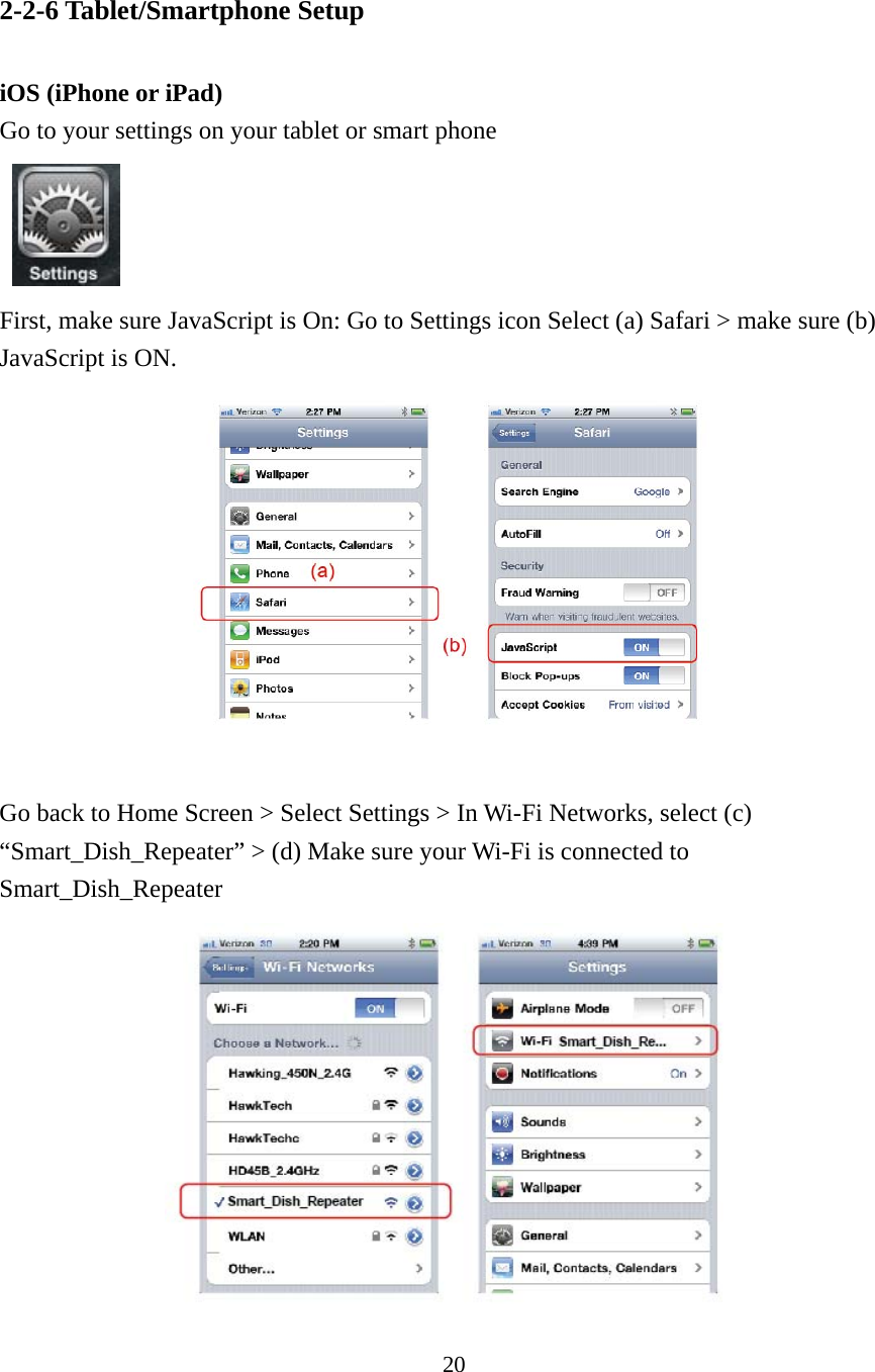 20 2-2-6 Tablet/Smartphone Setup  iOS (iPhone or iPad) Go to your settings on your tablet or smart phone   First, make sure JavaScript is On: Go to Settings icon Select (a) Safari &gt; make sure (b) JavaScript is ON.   Go back to Home Screen &gt; Select Settings &gt; In Wi-Fi Networks, select (c) “Smart_Dish_Repeater” &gt; (d) Make sure your Wi-Fi is connected to Smart_Dish_Repeater  