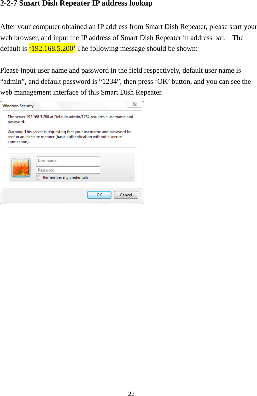 22 2-2-7 Smart Dish Repeater IP address lookup    After your computer obtained an IP address from Smart Dish Repeater, please start your web browser, and input the IP address of Smart Dish Repeater in address bar.    The default is ‘192.168.5.200’ The following message should be shown:  Please input user name and password in the field respectively, default user name is “admin”, and default password is “1234”, then press ‘OK’ button, and you can see the web management interface of this Smart Dish Repeater.    