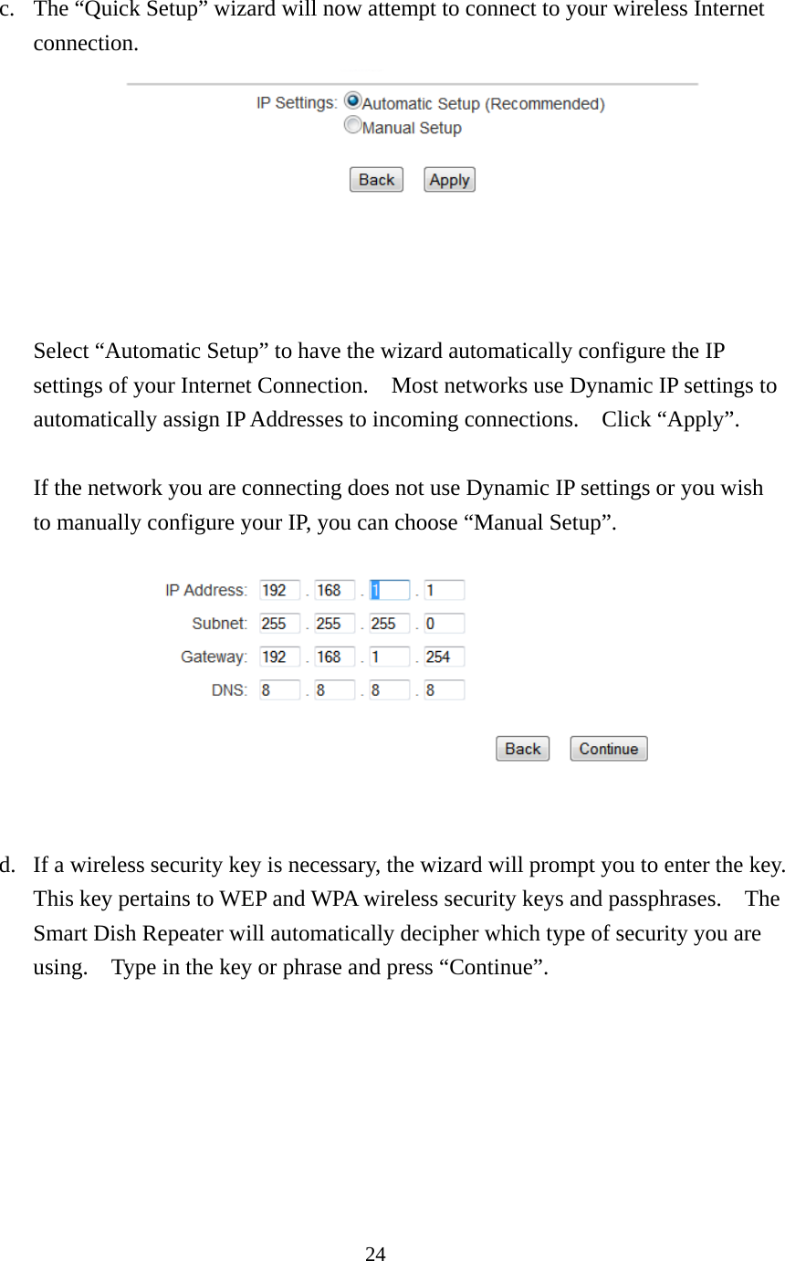 24 c. The “Quick Setup” wizard will now attempt to connect to your wireless Internet connection.        Select “Automatic Setup” to have the wizard automatically configure the IP settings of your Internet Connection.    Most networks use Dynamic IP settings to automatically assign IP Addresses to incoming connections.    Click “Apply”.  If the network you are connecting does not use Dynamic IP settings or you wish to manually configure your IP, you can choose “Manual Setup”.       d. If a wireless security key is necessary, the wizard will prompt you to enter the key.   This key pertains to WEP and WPA wireless security keys and passphrases.    The Smart Dish Repeater will automatically decipher which type of security you are using.    Type in the key or phrase and press “Continue”. 